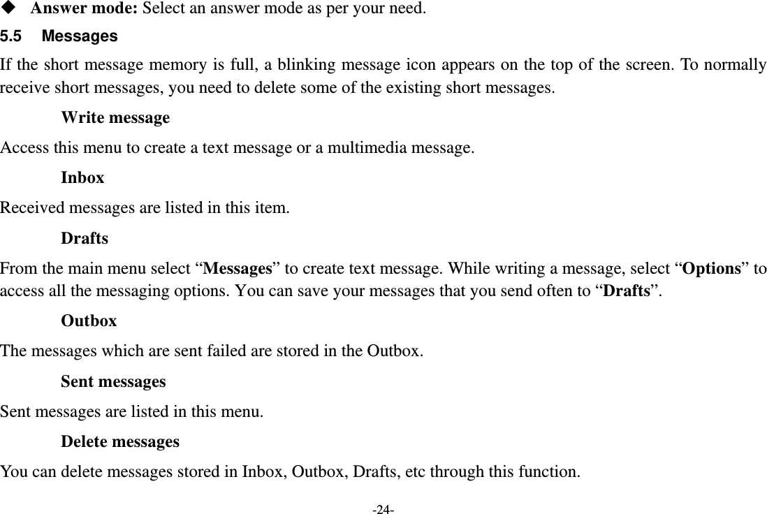 -24-  Answer mode: Select an answer mode as per your need. 5.5 Messages If the short message memory is full, a blinking message icon appears on the top of the screen. To normally receive short messages, you need to delete some of the existing short messages. Write message Access this menu to create a text message or a multimedia message. Inbox Received messages are listed in this item. Drafts From the main menu select “Messages” to create text message. While writing a message, select “Options” to access all the messaging options. You can save your messages that you send often to “Drafts”. Outbox The messages which are sent failed are stored in the Outbox.   Sent messages Sent messages are listed in this menu. Delete messages You can delete messages stored in Inbox, Outbox, Drafts, etc through this function. 