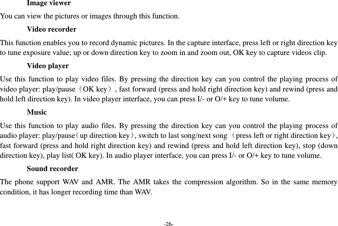 -26- Image viewer You can view the pictures or images through this function. Video recorder This function enables you to record dynamic pictures. In the capture interface, press left or right direction key to tune exposure value; up or down direction key to zoom in and zoom out, OK key to capture videos clip. Video player Use this function to play video files. By pressing the direction key can you control the playing process of video player: play/pause（OK key）, fast forward (press and hold right direction key) and rewind (press and hold left direction key). In video player interface, you can press I/- or O/+ key to tune volume. Music Use this function to play audio files. By pressing the direction key can you control the playing process of audio player: play/pause（up direction key）, switch to last song/next song （press left or right direction key）, fast forward (press and hold right direction key) and rewind (press and hold left direction key), stop (down direction key), play list( OK key). In audio player interface, you can press I/- or O/+ key to tune volume. Sound recorder The phone support WAV and AMR. The AMR takes the compression algorithm. So in the same memory condition, it has longer recording time than WAV.   