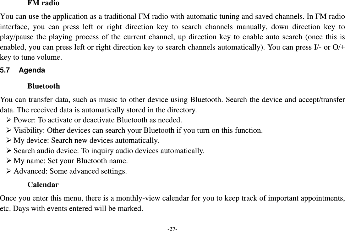 -27- FM radio You can use the application as a traditional FM radio with automatic tuning and saved channels. In FM radio interface, you can press left or right direction key to search channels manually, down direction key to play/pause the playing process of the current channel, up direction key to enable auto search (once this is enabled, you can press left or right direction key to search channels automatically). You can press I/- or O/+ key to tune volume. 5.7 Agenda Bluetooth You can transfer data, such as music to other device using Bluetooth. Search the device and accept/transfer data. The received data is automatically stored in the directory.  Power: To activate or deactivate Bluetooth as needed.  Visibility: Other devices can search your Bluetooth if you turn on this function.  My device: Search new devices automatically.  Search audio device: To inquiry audio devices automatically.  My name: Set your Bluetooth name.  Advanced: Some advanced settings. Calendar Once you enter this menu, there is a monthly-view calendar for you to keep track of important appointments, etc. Days with events entered will be marked. 