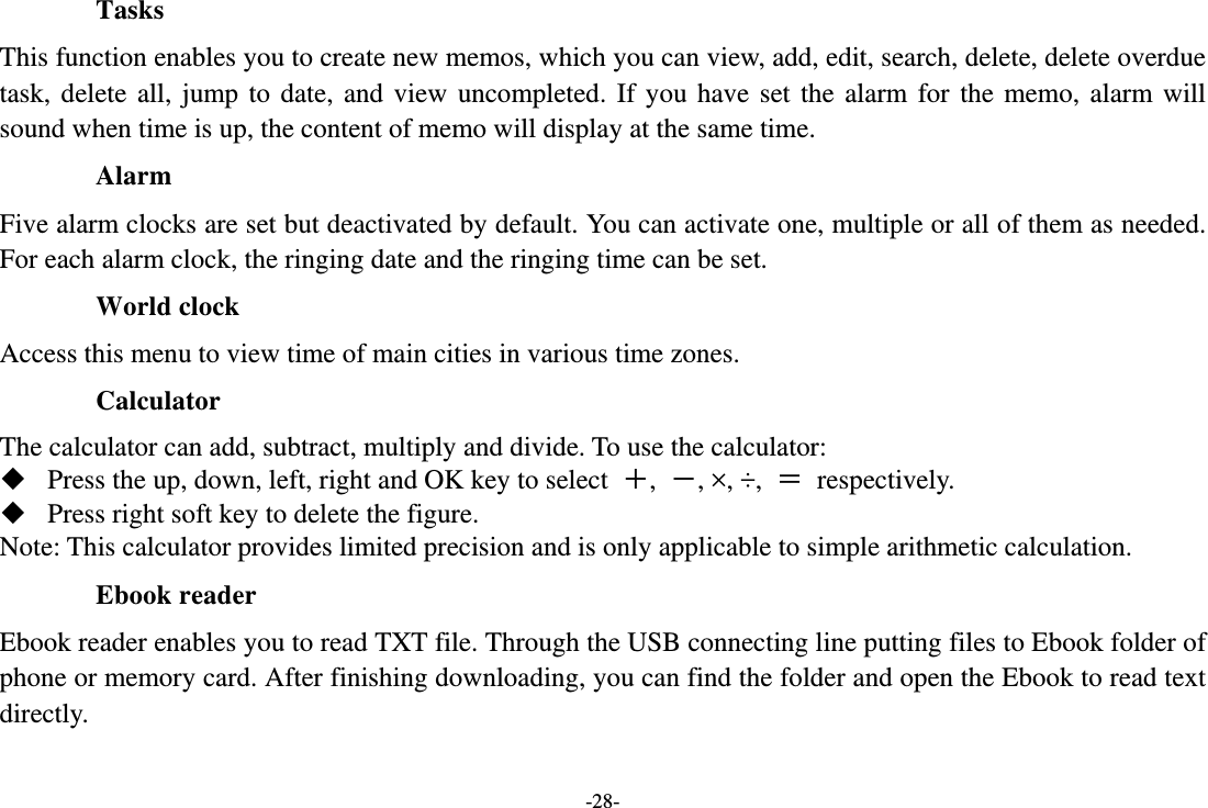 -28- Tasks  This function enables you to create new memos, which you can view, add, edit, search, delete, delete overdue task, delete all, jump to date, and view uncompleted. If you have set the alarm for the memo, alarm will sound when time is up, the content of memo will display at the same time. Alarm  Five alarm clocks are set but deactivated by default. You can activate one, multiple or all of them as needed. For each alarm clock, the ringing date and the ringing time can be set. World clock Access this menu to view time of main cities in various time zones. Calculator The calculator can add, subtract, multiply and divide. To use the calculator:    Press the up, down, left, right and OK key to select  ＋,  －, ×, ÷,  ＝ respectively.  Press right soft key to delete the figure. Note: This calculator provides limited precision and is only applicable to simple arithmetic calculation. Ebook reader Ebook reader enables you to read TXT file. Through the USB connecting line putting files to Ebook folder of phone or memory card. After finishing downloading, you can find the folder and open the Ebook to read text directly. 