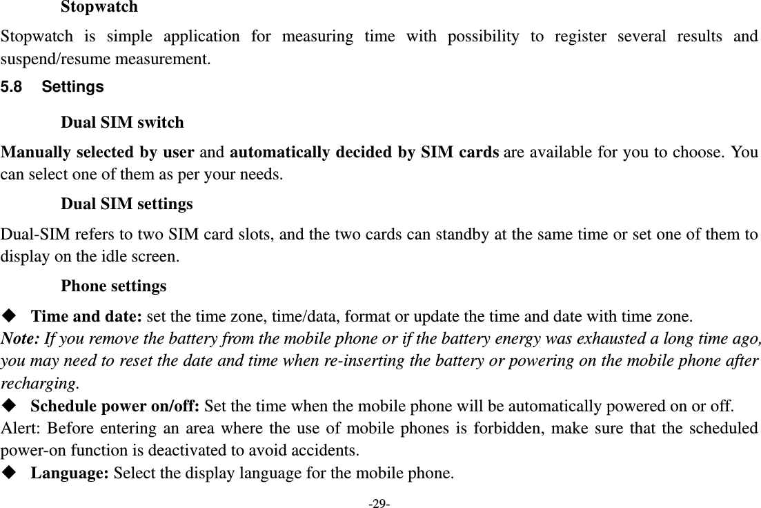 -29- Stopwatch Stopwatch is simple application for measuring time with possibility to register several results and suspend/resume measurement. 5.8 Settings Dual SIM switch Manually selected by user and automatically decided by SIM cards are available for you to choose. You can select one of them as per your needs. Dual SIM settings Dual-SIM refers to two SIM card slots, and the two cards can standby at the same time or set one of them to display on the idle screen. Phone settings  Time and date: set the time zone, time/data, format or update the time and date with time zone. Note: If you remove the battery from the mobile phone or if the battery energy was exhausted a long time ago, you may need to reset the date and time when re-inserting the battery or powering on the mobile phone after recharging.  Schedule power on/off: Set the time when the mobile phone will be automatically powered on or off. Alert: Before entering an area where the use of mobile phones is forbidden, make sure that the scheduled power-on function is deactivated to avoid accidents.  Language: Select the display language for the mobile phone. 