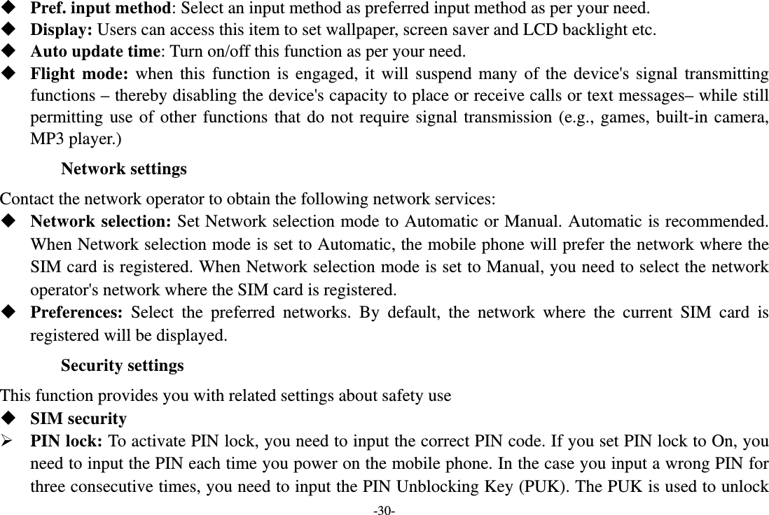 -30-  Pref. input method: Select an input method as preferred input method as per your need.  Display: Users can access this item to set wallpaper, screen saver and LCD backlight etc.  Auto update time: Turn on/off this function as per your need.  Flight mode: when this function is engaged, it will suspend many of the device&apos;s signal transmitting functions – thereby disabling the device&apos;s capacity to place or receive calls or text messages– while still permitting use of other functions that do not require signal transmission (e.g., games, built-in camera, MP3 player.) Network settings Contact the network operator to obtain the following network services:    Network selection: Set Network selection mode to Automatic or Manual. Automatic is recommended. When Network selection mode is set to Automatic, the mobile phone will prefer the network where the SIM card is registered. When Network selection mode is set to Manual, you need to select the network operator&apos;s network where the SIM card is registered.  Preferences:  Select the preferred networks. By default, the network where the current SIM card is registered will be displayed.   Security settings This function provides you with related settings about safety use  SIM security  PIN lock: To activate PIN lock, you need to input the correct PIN code. If you set PIN lock to On, you need to input the PIN each time you power on the mobile phone. In the case you input a wrong PIN for three consecutive times, you need to input the PIN Unblocking Key (PUK). The PUK is used to unlock 