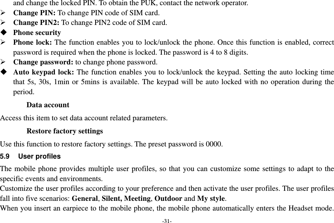 -31- and change the locked PIN. To obtain the PUK, contact the network operator.  Change PIN: To change PIN code of SIM card.  Change PIN2: To change PIN2 code of SIM card.  Phone security  Phone lock: The function enables you to lock/unlock the phone. Once this function is enabled, correct password is required when the phone is locked. The password is 4 to 8 digits.  Change password: to change phone password.  Auto keypad lock: The function enables you to lock/unlock the keypad. Setting the auto locking time that 5s, 30s, 1min or 5mins is available. The keypad will be auto locked with no operation during the period. Data account Access this item to set data account related parameters. Restore factory settings Use this function to restore factory settings. The preset password is 0000. 5.9 User profiles The mobile phone provides multiple user profiles, so that you can customize some settings to adapt to the specific events and environments. Customize the user profiles according to your preference and then activate the user profiles. The user profiles fall into five scenarios: General, Silent, Meeting, Outdoor and My style. When you insert an earpiece to the mobile phone, the mobile phone automatically enters the Headset mode. 