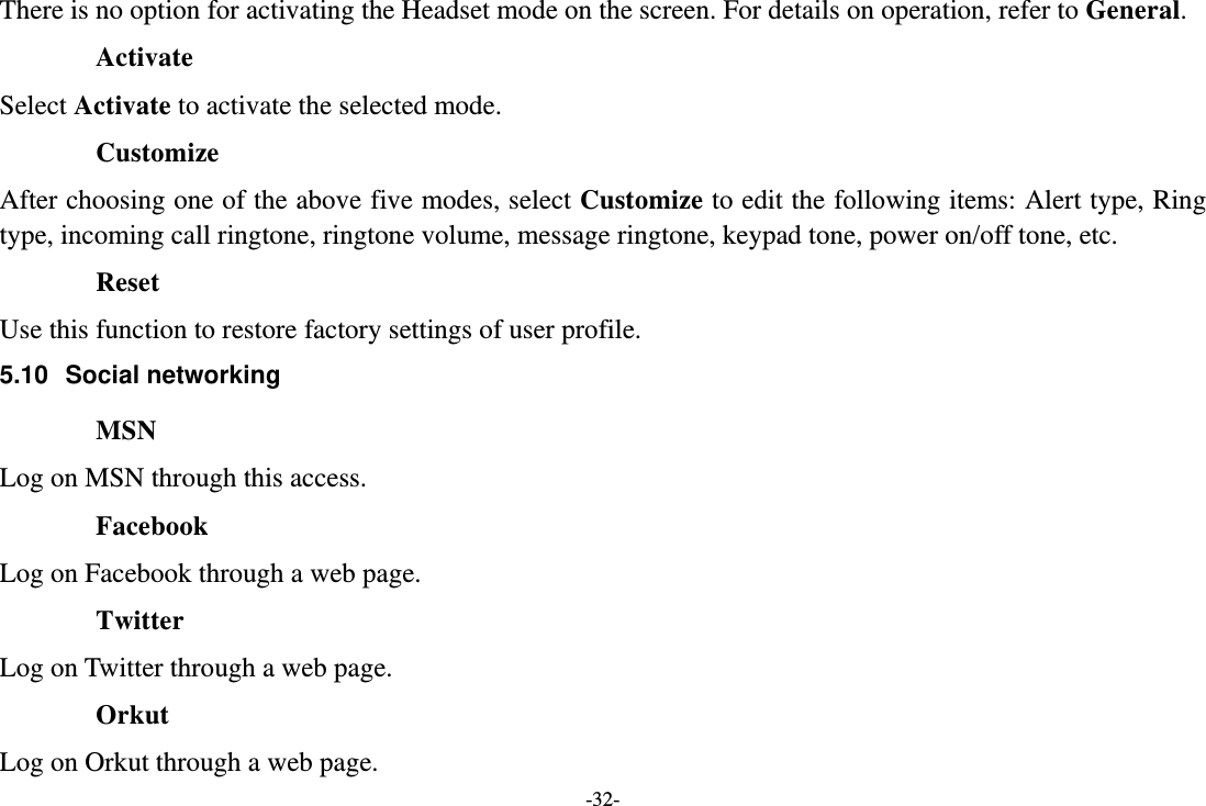 -32- There is no option for activating the Headset mode on the screen. For details on operation, refer to General.  Activate Select Activate to activate the selected mode. Customize After choosing one of the above five modes, select Customize to edit the following items: Alert type, Ring type, incoming call ringtone, ringtone volume, message ringtone, keypad tone, power on/off tone, etc. Reset Use this function to restore factory settings of user profile. 5.10 Social networking MSN Log on MSN through this access. Facebook Log on Facebook through a web page. Twitter Log on Twitter through a web page. Orkut Log on Orkut through a web page. 