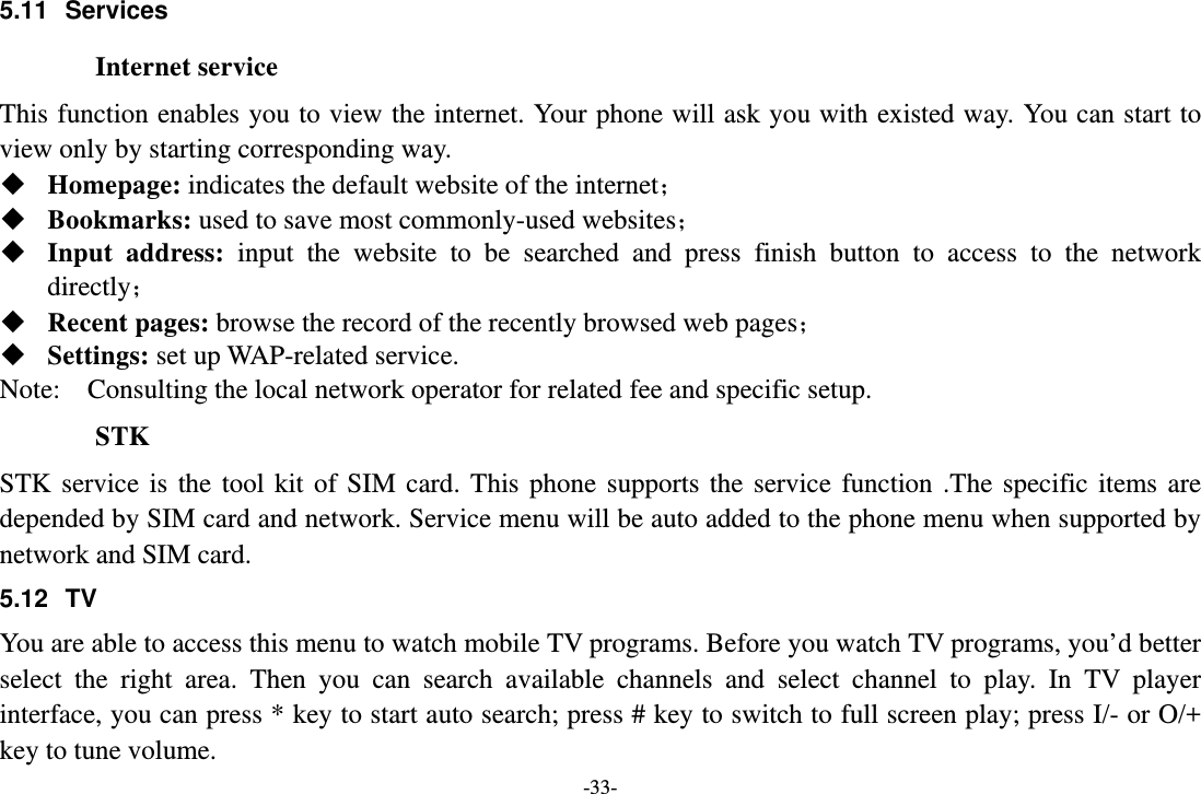 -33- 5.11 Services Internet service This function enables you to view the internet. Your phone will ask you with existed way. You can start to view only by starting corresponding way.  Homepage: indicates the default website of the internet；  Bookmarks: used to save most commonly-used websites；  Input address: input the website to be searched and press finish button to access to the network directly；  Recent pages: browse the record of the recently browsed web pages；  Settings: set up WAP-related service. Note:  Consulting the local network operator for related fee and specific setup. STK STK service is the tool kit of SIM card. This phone supports the service function .The specific items are depended by SIM card and network. Service menu will be auto added to the phone menu when supported by network and SIM card. 5.12 TV You are able to access this menu to watch mobile TV programs. Before you watch TV programs, you’d better select the right area. Then you can search available channels and select channel to play. In TV player interface, you can press * key to start auto search; press # key to switch to full screen play; press I/- or O/+ key to tune volume. 