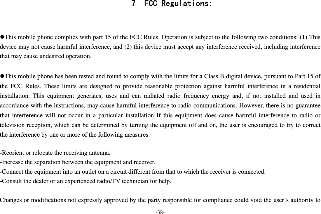 -38- 7 FCC Regulations:  This mobile phone complies with part 15 of the FCC Rules. Operation is subject to the following two conditions: (1) This device may not cause harmful interference, and (2) this device must accept any interference received, including interference that may cause undesired operation.  This mobile phone has been tested and found to comply with the limits for a Class B digital device, pursuant to Part 15 of the FCC Rules. These limits are designed to provide reasonable protection against harmful interference in a residential installation. This equipment generates, uses and can radiated radio frequency energy and, if not installed and used in accordance with the instructions, may cause harmful interference to radio communications. However, there is no guarantee that interference will not occur in a particular installation If this equipment does cause harmful interference to radio or television reception, which can be determined by turning the equipment off and on, the user is encouraged to try to correct the interference by one or more of the following measures:  -Reorient or relocate the receiving antenna. -Increase the separation between the equipment and receiver. -Connect the equipment into an outlet on a circuit different from that to which the receiver is connected. -Consult the dealer or an experienced radio/TV technician for help.  Changes or modifications not expressly approved by the party responsible for compliance could void the user‘s authority to 