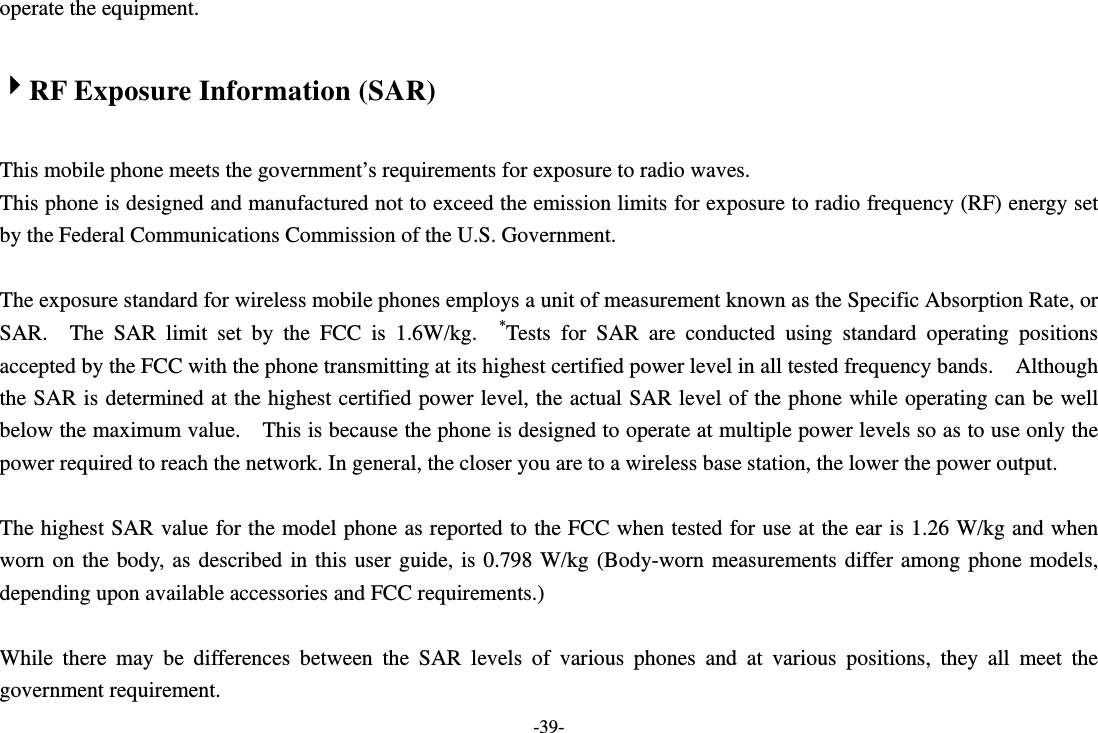 -39- operate the equipment.  4RF Exposure Information (SAR)  This mobile phone meets the government’s requirements for exposure to radio waves. This phone is designed and manufactured not to exceed the emission limits for exposure to radio frequency (RF) energy set by the Federal Communications Commission of the U.S. Government.      The exposure standard for wireless mobile phones employs a unit of measurement known as the Specific Absorption Rate, or SAR.  The SAR limit set by the FCC is 1.6W/kg.  *Tests for SAR are conducted using standard operating positions accepted by the FCC with the phone transmitting at its highest certified power level in all tested frequency bands.    Although the SAR is determined at the highest certified power level, the actual SAR level of the phone while operating can be well below the maximum value.    This is because the phone is designed to operate at multiple power levels so as to use only the power required to reach the network. In general, the closer you are to a wireless base station, the lower the power output.  The highest SAR value for the model phone as reported to the FCC when tested for use at the ear is 1.26 W/kg and when worn on the body, as described in this user guide, is 0.798 W/kg (Body-worn measurements differ among phone models, depending upon available accessories and FCC requirements.)  While there may be differences between the SAR levels of various phones and at various positions, they all meet the government requirement. 