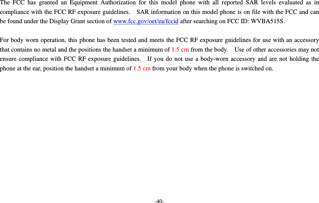 -40-  The FCC has granted an Equipment Authorization for this model phone with all reported SAR levels evaluated as in compliance with the FCC RF exposure guidelines.    SAR information on this model phone is on file with the FCC and can be found under the Display Grant section of www.fcc.gov/oet/ea/fccid after searching on FCC ID: WVBA515S.  For body worn operation, this phone has been tested and meets the FCC RF exposure guidelines for use with an accessory that contains no metal and the positions the handset a minimum of 1.5 cm from the body.    Use of other accessories may not ensure compliance with FCC RF exposure guidelines.  If you do not use a body-worn accessory and are not holding the phone at the ear, position the handset a minimum of 1.5 cm from your body when the phone is switched on.  