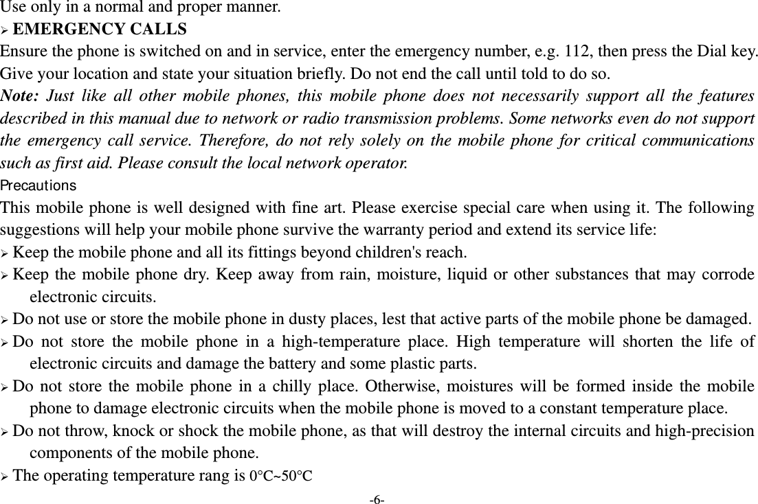 -6- Use only in a normal and proper manner.  EMERGENCY CALLS Ensure the phone is switched on and in service, enter the emergency number, e.g. 112, then press the Dial key. Give your location and state your situation briefly. Do not end the call until told to do so. Note: Just like all other mobile phones, this mobile phone does not necessarily support all the features described in this manual due to network or radio transmission problems. Some networks even do not support the emergency call service. Therefore, do not rely solely on the mobile phone for critical communications such as first aid. Please consult the local network operator. Precautions This mobile phone is well designed with fine art. Please exercise special care when using it. The following suggestions will help your mobile phone survive the warranty period and extend its service life:  Keep the mobile phone and all its fittings beyond children&apos;s reach.  Keep the mobile phone dry. Keep away from rain, moisture, liquid or other substances that may corrode electronic circuits.  Do not use or store the mobile phone in dusty places, lest that active parts of the mobile phone be damaged.  Do not store the mobile phone in a high-temperature place. High temperature will shorten the life of electronic circuits and damage the battery and some plastic parts.  Do not store the mobile phone in a chilly place. Otherwise, moistures will be formed inside the mobile phone to damage electronic circuits when the mobile phone is moved to a constant temperature place.  Do not throw, knock or shock the mobile phone, as that will destroy the internal circuits and high-precision components of the mobile phone.  The operating temperature rang is 0°C~50°C 