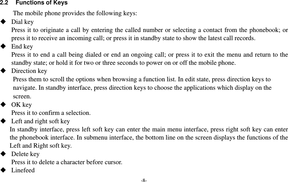 -8-  2.2  Functions of Keys The mobile phone provides the following keys:  Dial key   Press it to originate a call by entering the called number or selecting a contact from the phonebook; or press it to receive an incoming call; or press it in standby state to show the latest call records.  End key Press it to end a call being dialed or end an ongoing call; or press it to exit the menu and return to the standby state; or hold it for two or three seconds to power on or off the mobile phone.    Direction key Press them to scroll the options when browsing a function list. In edit state, press direction keys to navigate. In standby interface, press direction keys to choose the applications which display on the screen.   OK key Press it to confirm a selection.  Left and right soft key In standby interface, press left soft key can enter the main menu interface, press right soft key can enter the phonebook interface. In submenu interface, the bottom line on the screen displays the functions of the Left and Right soft key.  Delete key Press it to delete a character before cursor.  Linefeed 