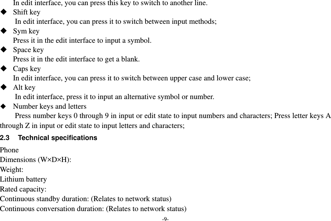 -9- In edit interface, you can press this key to switch to another line.  Shift key         In edit interface, you can press it to switch between input methods;    Sym key Press it in the edit interface to input a symbol.  Space key Press it in the edit interface to get a blank.    Caps key In edit interface, you can press it to switch between upper case and lower case;    Alt key In edit interface, press it to input an alternative symbol or number.  Number keys and letters   Press number keys 0 through 9 in input or edit state to input numbers and characters; Press letter keys A through Z in input or edit state to input letters and characters;   2.3 Technical specifications Phone Dimensions (W×D×H): Weight: Lithium battery Rated capacity:   Continuous standby duration: (Relates to network status) Continuous conversation duration: (Relates to network status) 
