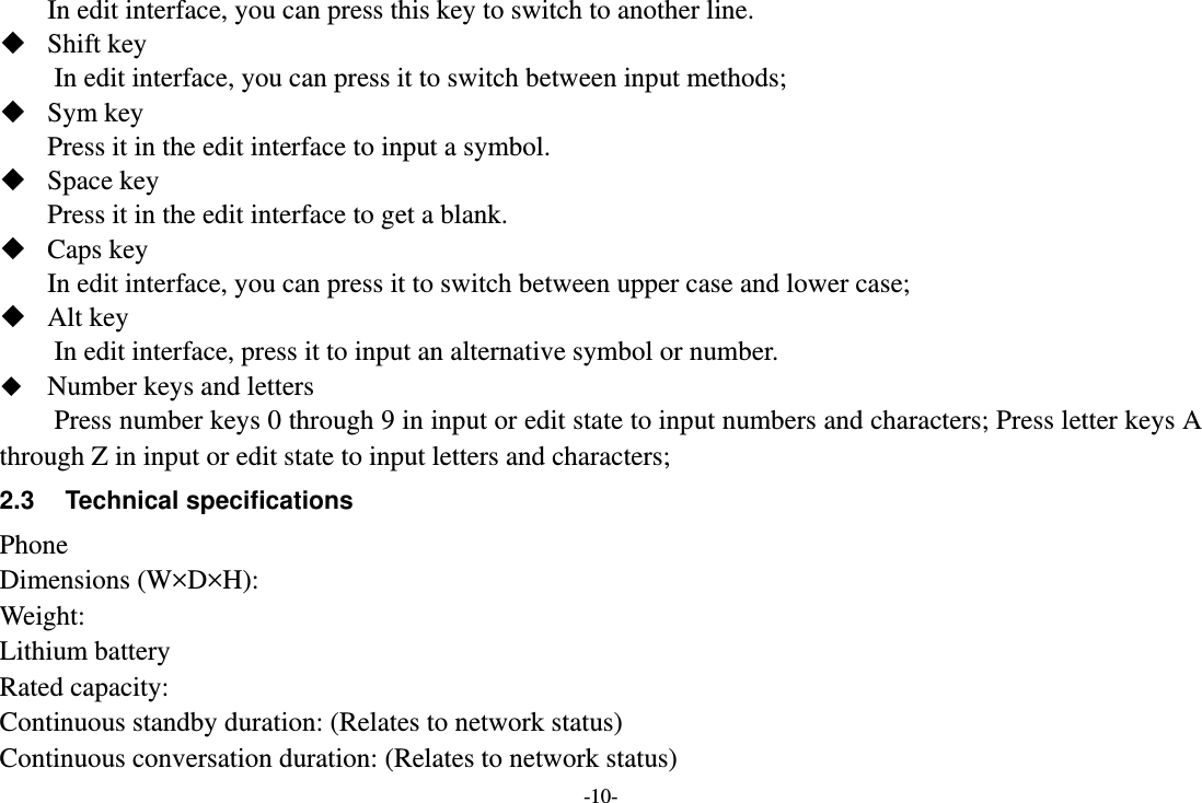 -10- In edit interface, you can press this key to switch to another line.  Shift key         In edit interface, you can press it to switch between input methods;    Sym key Press it in the edit interface to input a symbol.  Space key Press it in the edit interface to get a blank.    Caps key In edit interface, you can press it to switch between upper case and lower case;    Alt key In edit interface, press it to input an alternative symbol or number.  Number keys and letters   Press number keys 0 through 9 in input or edit state to input numbers and characters; Press letter keys A through Z in input or edit state to input letters and characters;   2.3 Technical specifications Phone Dimensions (W×D×H): Weight: Lithium battery Rated capacity:   Continuous standby duration: (Relates to network status) Continuous conversation duration: (Relates to network status) 