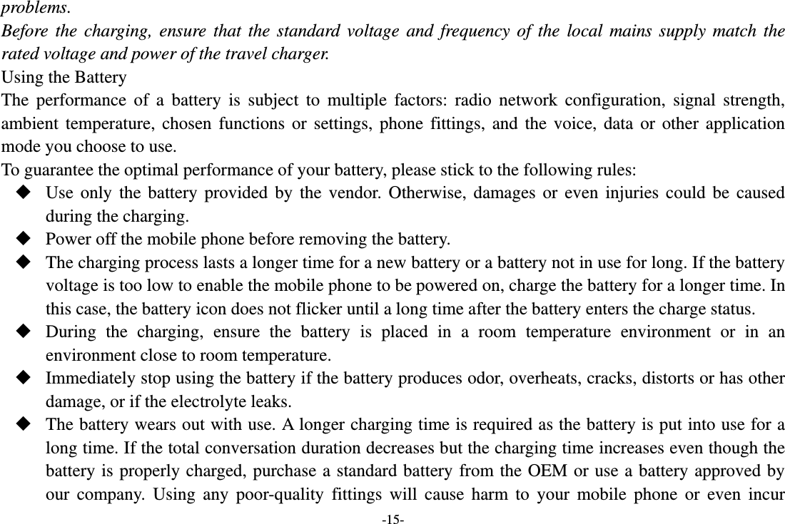 -15- problems. Before the charging, ensure that the standard voltage and frequency of the local mains supply match the rated voltage and power of the travel charger. Using the Battery The performance of a battery is subject to multiple factors: radio network configuration, signal strength, ambient temperature, chosen functions or settings, phone fittings, and the voice, data or other application mode you choose to use. To guarantee the optimal performance of your battery, please stick to the following rules:  Use only the battery provided by the vendor. Otherwise, damages or even injuries could be caused during the charging.  Power off the mobile phone before removing the battery.  The charging process lasts a longer time for a new battery or a battery not in use for long. If the battery voltage is too low to enable the mobile phone to be powered on, charge the battery for a longer time. In this case, the battery icon does not flicker until a long time after the battery enters the charge status.  During the charging, ensure the battery is placed in a room temperature environment or in an environment close to room temperature.  Immediately stop using the battery if the battery produces odor, overheats, cracks, distorts or has other damage, or if the electrolyte leaks.  The battery wears out with use. A longer charging time is required as the battery is put into use for a long time. If the total conversation duration decreases but the charging time increases even though the battery is properly charged, purchase a standard battery from the OEM or use a battery approved by our company. Using any poor-quality fittings will cause harm to your mobile phone or even incur 