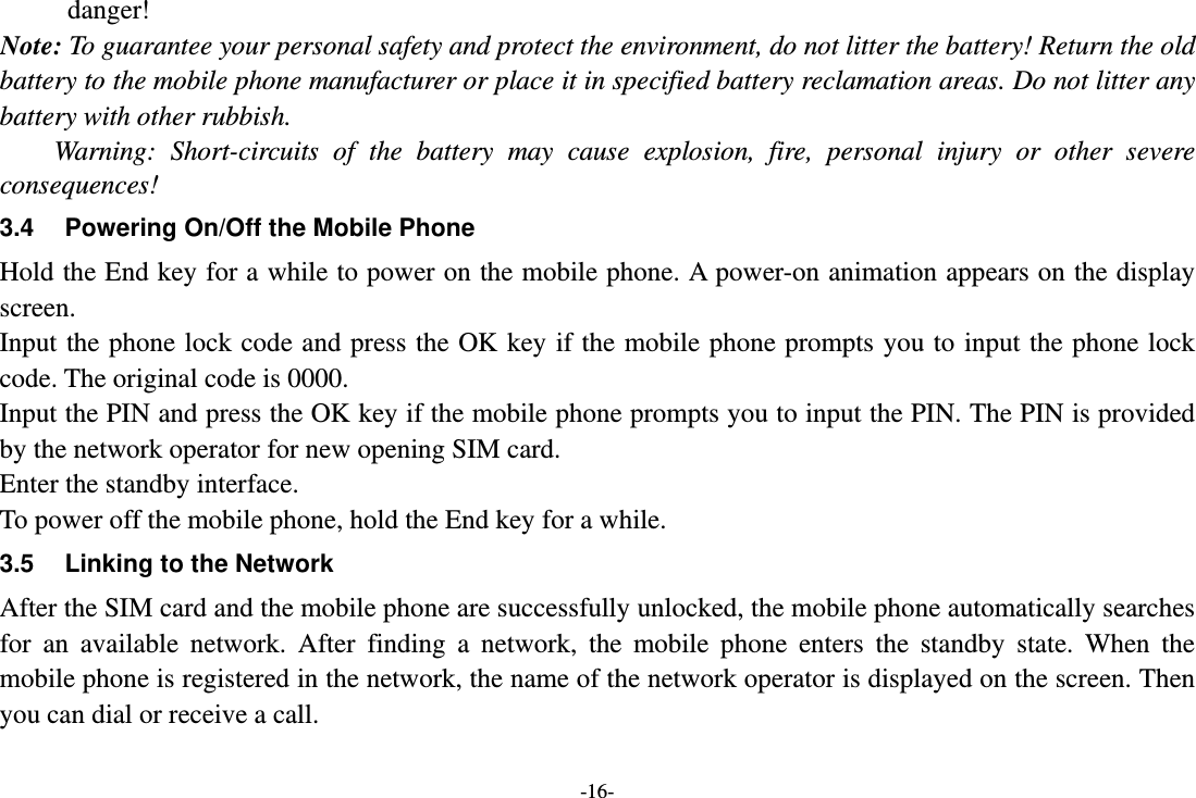 -16- danger! Note: To guarantee your personal safety and protect the environment, do not litter the battery! Return the old battery to the mobile phone manufacturer or place it in specified battery reclamation areas. Do not litter any battery with other rubbish. Warning: Short-circuits of the battery may cause explosion, fire, personal injury or other severe consequences! 3.4  Powering On/Off the Mobile Phone Hold the End key for a while to power on the mobile phone. A power-on animation appears on the display screen. Input the phone lock code and press the OK key if the mobile phone prompts you to input the phone lock code. The original code is 0000. Input the PIN and press the OK key if the mobile phone prompts you to input the PIN. The PIN is provided by the network operator for new opening SIM card. Enter the standby interface. To power off the mobile phone, hold the End key for a while. 3.5  Linking to the Network After the SIM card and the mobile phone are successfully unlocked, the mobile phone automatically searches for an available network. After finding a network, the mobile phone enters the standby state. When the mobile phone is registered in the network, the name of the network operator is displayed on the screen. Then you can dial or receive a call. 