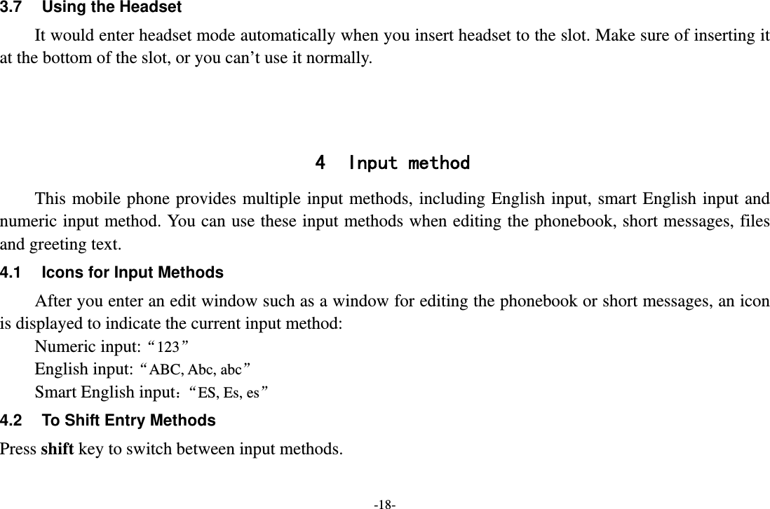 -18- 3.7  Using the Headset It would enter headset mode automatically when you insert headset to the slot. Make sure of inserting it at the bottom of the slot, or you can’t use it normally.    4 Input method This mobile phone provides multiple input methods, including English input, smart English input and numeric input method. You can use these input methods when editing the phonebook, short messages, files and greeting text. 4.1  Icons for Input Methods After you enter an edit window such as a window for editing the phonebook or short messages, an icon is displayed to indicate the current input method: Numeric input:“123”  English input:“ABC, Abc, abc” Smart English input：“ES, Es, es” 4.2  To Shift Entry Methods Press shift key to switch between input methods. 