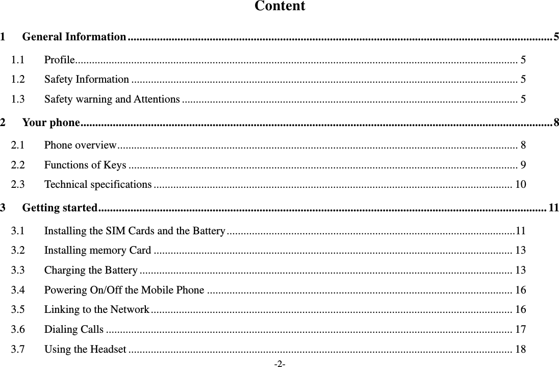 -2- Content 1General Information ................................................................................................................................................. 51.1Profile .............................................................................................................................................................. 51.2Safety Information .......................................................................................................................................... 51.3Safety warning and Attentions ........................................................................................................................ 52Your phone ................................................................................................................................................................. 82.1Phone overview ............................................................................................................................................... 82.2Functions of Keys ........................................................................................................................................... 92.3Technical specifications ................................................................................................................................ 103Getting started ......................................................................................................................................................... 113.1Installing the SIM Cards and the Battery ....................................................................................................... 113.2Installing memory Card ................................................................................................................................ 133.3Charging the Battery ..................................................................................................................................... 133.4Powering On/Off the Mobile Phone ............................................................................................................. 163.5Linking to the Network ................................................................................................................................. 163.6Dialing Calls ................................................................................................................................................. 173.7Using the Headset ......................................................................................................................................... 18