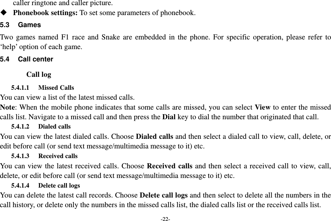 -22- caller ringtone and caller picture.  Phonebook settings: To set some parameters of phonebook. 5.3 Games Two games named F1 race and Snake are embedded in the phone. For specific operation, please refer to ‘help’ option of each game. 5.4 Call center Call log 5.4.1.1 Missed Calls You can view a list of the latest missed calls. Note: When the mobile phone indicates that some calls are missed, you can select View to enter the missed calls list. Navigate to a missed call and then press the Dial key to dial the number that originated that call. 5.4.1.2 Dialed calls You can view the latest dialed calls. Choose Dialed calls and then select a dialed call to view, call, delete, or edit before call (or send text message/multimedia message to it) etc. 5.4.1.3 Received calls You can view the latest received calls. Choose Received calls and then select a received call to view, call, delete, or edit before call (or send text message/multimedia message to it) etc. 5.4.1.4 Delete call logs   You can delete the latest call records. Choose Delete call logs and then select to delete all the numbers in the call history, or delete only the numbers in the missed calls list, the dialed calls list or the received calls list. 