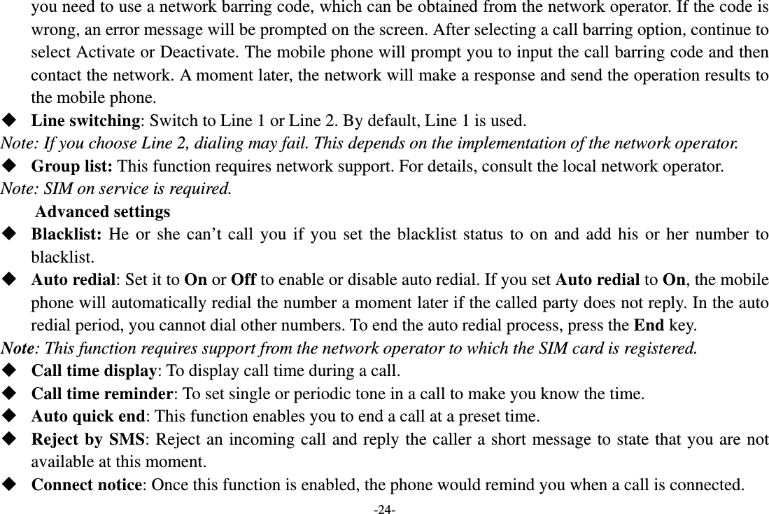 -24- you need to use a network barring code, which can be obtained from the network operator. If the code is wrong, an error message will be prompted on the screen. After selecting a call barring option, continue to select Activate or Deactivate. The mobile phone will prompt you to input the call barring code and then contact the network. A moment later, the network will make a response and send the operation results to the mobile phone.  Line switching: Switch to Line 1 or Line 2. By default, Line 1 is used. Note: If you choose Line 2, dialing may fail. This depends on the implementation of the network operator.  Group list: This function requires network support. For details, consult the local network operator. Note: SIM on service is required. Advanced settings  Blacklist: He or she can’t call you if you set the blacklist status to on and add his or her number to blacklist.  Auto redial: Set it to On or Off to enable or disable auto redial. If you set Auto redial to On, the mobile phone will automatically redial the number a moment later if the called party does not reply. In the auto redial period, you cannot dial other numbers. To end the auto redial process, press the End key. Note: This function requires support from the network operator to which the SIM card is registered.  Call time display: To display call time during a call.  Call time reminder: To set single or periodic tone in a call to make you know the time.  Auto quick end: This function enables you to end a call at a preset time.  Reject by SMS: Reject an incoming call and reply the caller a short message to state that you are not available at this moment.  Connect notice: Once this function is enabled, the phone would remind you when a call is connected. 