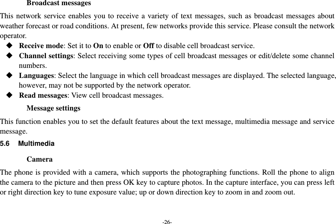 -26- Broadcast messages This network service enables you to receive a variety of text messages, such as broadcast messages about weather forecast or road conditions. At present, few networks provide this service. Please consult the network operator.  Receive mode: Set it to On to enable or Off to disable cell broadcast service.  Channel settings: Select receiving some types of cell broadcast messages or edit/delete some channel numbers.  Languages: Select the language in which cell broadcast messages are displayed. The selected language, however, may not be supported by the network operator.  Read messages: View cell broadcast messages.   Message settings This function enables you to set the default features about the text message, multimedia message and service message. 5.6 Multimedia Camera The phone is provided with a camera, which supports the photographing functions. Roll the phone to align the camera to the picture and then press OK key to capture photos. In the capture interface, you can press left or right direction key to tune exposure value; up or down direction key to zoom in and zoom out. 