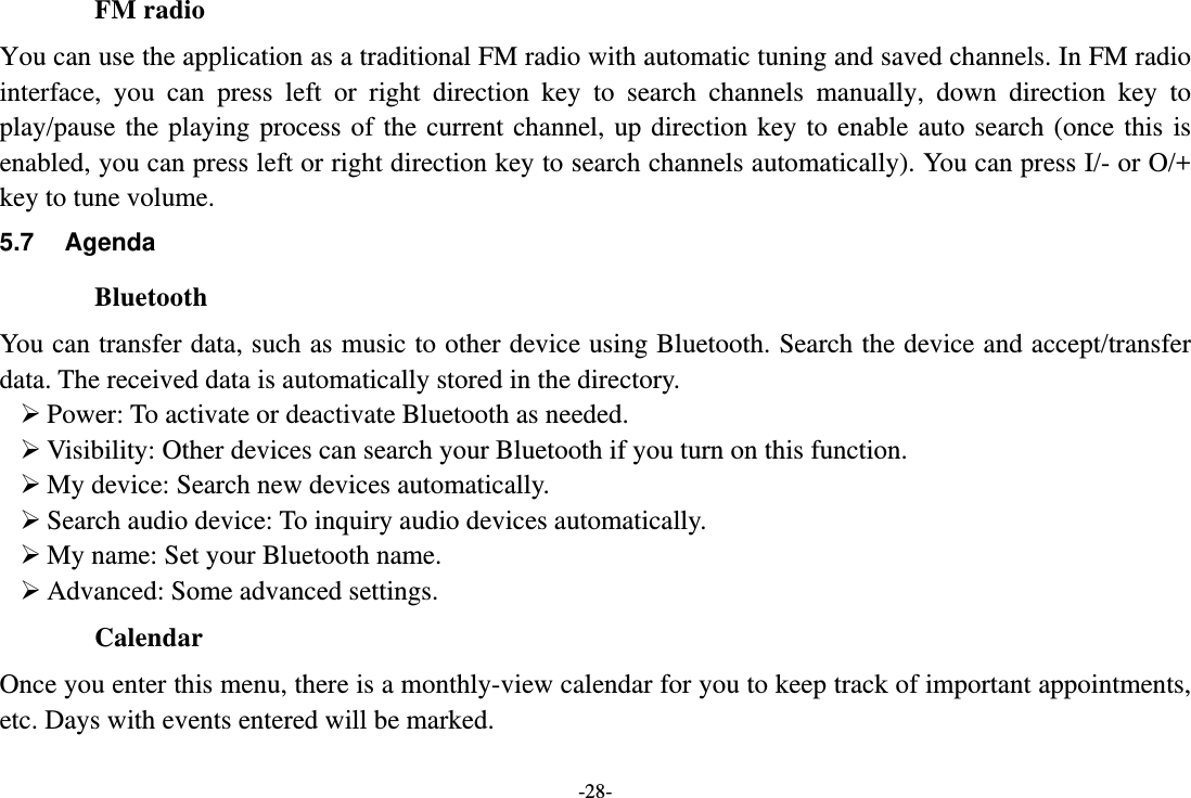 -28- FM radio You can use the application as a traditional FM radio with automatic tuning and saved channels. In FM radio interface, you can press left or right direction key to search channels manually, down direction key to play/pause the playing process of the current channel, up direction key to enable auto search (once this is enabled, you can press left or right direction key to search channels automatically). You can press I/- or O/+ key to tune volume. 5.7 Agenda Bluetooth You can transfer data, such as music to other device using Bluetooth. Search the device and accept/transfer data. The received data is automatically stored in the directory.  Power: To activate or deactivate Bluetooth as needed.  Visibility: Other devices can search your Bluetooth if you turn on this function.  My device: Search new devices automatically.  Search audio device: To inquiry audio devices automatically.  My name: Set your Bluetooth name.  Advanced: Some advanced settings. Calendar Once you enter this menu, there is a monthly-view calendar for you to keep track of important appointments, etc. Days with events entered will be marked. 