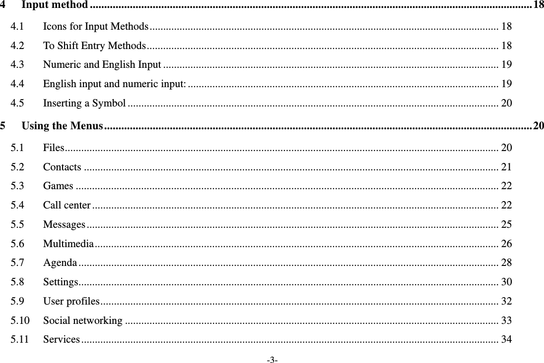 -3- 4Input method ........................................................................................................................................................... 184.1Icons for Input Methods ................................................................................................................................ 184.2To Shift Entry Methods ................................................................................................................................. 184.3Numeric and English Input ........................................................................................................................... 194.4English input and numeric input: .................................................................................................................. 194.5Inserting a Symbol ........................................................................................................................................ 205Using the Menus ...................................................................................................................................................... 205.1Files ............................................................................................................................................................... 205.2Contacts ........................................................................................................................................................ 215.3Games ........................................................................................................................................................... 225.4Call center ..................................................................................................................................................... 225.5Messages ....................................................................................................................................................... 255.6Multimedia .................................................................................................................................................... 265.7Agenda .......................................................................................................................................................... 285.8Settings .......................................................................................................................................................... 305.9User profiles .................................................................................................................................................. 325.10Social networking ......................................................................................................................................... 335.11Services ......................................................................................................................................................... 34