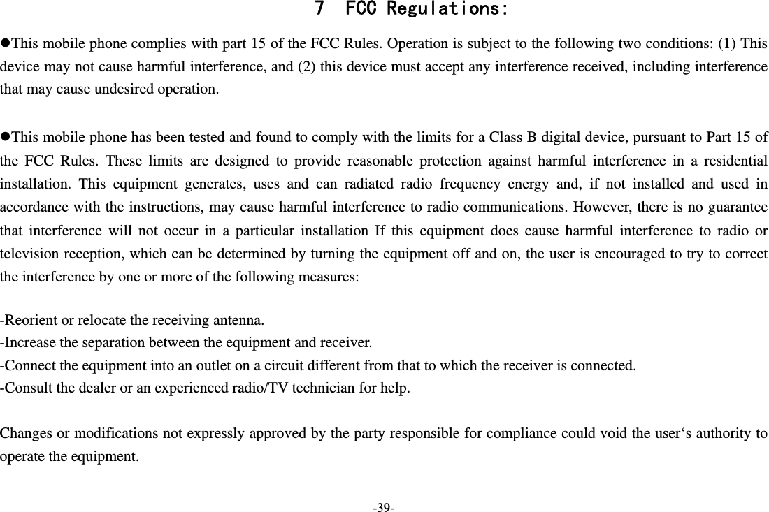 -39- 7 FCC Regulations: This mobile phone complies with part 15 of the FCC Rules. Operation is subject to the following two conditions: (1) This device may not cause harmful interference, and (2) this device must accept any interference received, including interference that may cause undesired operation.  This mobile phone has been tested and found to comply with the limits for a Class B digital device, pursuant to Part 15 of the FCC Rules. These limits are designed to provide reasonable protection against harmful interference in a residential installation. This equipment generates, uses and can radiated radio frequency energy and, if not installed and used in accordance with the instructions, may cause harmful interference to radio communications. However, there is no guarantee that interference will not occur in a particular installation If this equipment does cause harmful interference to radio or television reception, which can be determined by turning the equipment off and on, the user is encouraged to try to correct the interference by one or more of the following measures:  -Reorient or relocate the receiving antenna. -Increase the separation between the equipment and receiver. -Connect the equipment into an outlet on a circuit different from that to which the receiver is connected. -Consult the dealer or an experienced radio/TV technician for help.  Changes or modifications not expressly approved by the party responsible for compliance could void the user‘s authority to operate the equipment.  