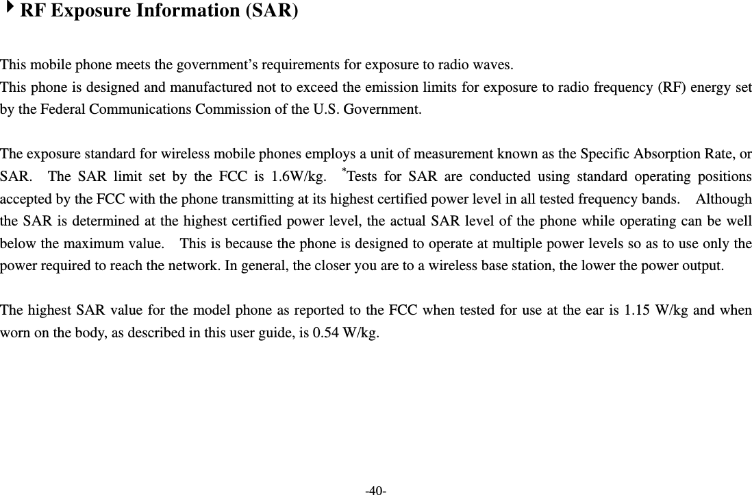 -40- 4RF Exposure Information (SAR)  This mobile phone meets the government’s requirements for exposure to radio waves. This phone is designed and manufactured not to exceed the emission limits for exposure to radio frequency (RF) energy set by the Federal Communications Commission of the U.S. Government.      The exposure standard for wireless mobile phones employs a unit of measurement known as the Specific Absorption Rate, or SAR.  The SAR limit set by the FCC is 1.6W/kg.  *Tests for SAR are conducted using standard operating positions accepted by the FCC with the phone transmitting at its highest certified power level in all tested frequency bands.    Although the SAR is determined at the highest certified power level, the actual SAR level of the phone while operating can be well below the maximum value.    This is because the phone is designed to operate at multiple power levels so as to use only the power required to reach the network. In general, the closer you are to a wireless base station, the lower the power output.  The highest SAR value for the model phone as reported to the FCC when tested for use at the ear is 1.15 W/kg and when worn on the body, as described in this user guide, is 0.54 W/kg.  