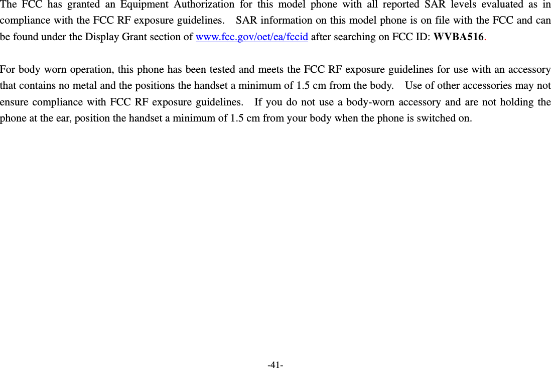 -41- The FCC has granted an Equipment Authorization for this model phone with all reported SAR levels evaluated as in compliance with the FCC RF exposure guidelines.    SAR information on this model phone is on file with the FCC and can be found under the Display Grant section of www.fcc.gov/oet/ea/fccid after searching on FCC ID: WVBA516.  For body worn operation, this phone has been tested and meets the FCC RF exposure guidelines for use with an accessory that contains no metal and the positions the handset a minimum of 1.5 cm from the body.    Use of other accessories may not ensure compliance with FCC RF exposure guidelines.  If you do not use a body-worn accessory and are not holding the phone at the ear, position the handset a minimum of 1.5 cm from your body when the phone is switched on.  