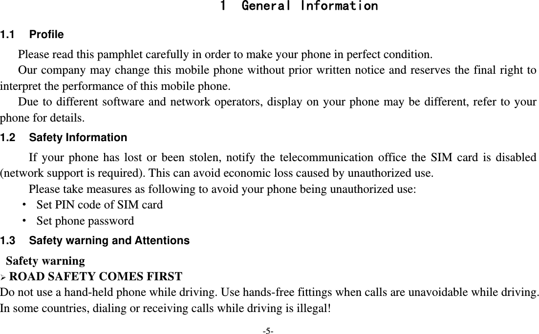 -5-  1 General Information 1.1 Profile    Please read this pamphlet carefully in order to make your phone in perfect condition.       Our company may change this mobile phone without prior written notice and reserves the final right to interpret the performance of this mobile phone.    Due to different software and network operators, display on your phone may be different, refer to your phone for details. 1.2 Safety Information  If your phone has lost or been stolen, notify the telecommunication office the SIM card is disabled (network support is required). This can avoid economic loss caused by unauthorized use. Please take measures as following to avoid your phone being unauthorized use: ·  Set PIN code of SIM card ·  Set phone password 1.3  Safety warning and Attentions  Safety warning  ROAD SAFETY COMES FIRST Do not use a hand-held phone while driving. Use hands-free fittings when calls are unavoidable while driving. In some countries, dialing or receiving calls while driving is illegal! 