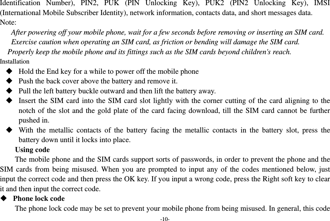 -10- Identification Number), PIN2, PUK (PIN Unlocking Key), PUK2 (PIN2 Unlocking Key), IMSI (International Mobile Subscriber Identity), network information, contacts data, and short messages data. Note: After powering off your mobile phone, wait for a few seconds before removing or inserting an SIM card. Exercise caution when operating an SIM card, as friction or bending will damage the SIM card. Properly keep the mobile phone and its fittings such as the SIM cards beyond children&apos;s reach. Installation  Hold the End key for a while to power off the mobile phone  Push the back cover above the battery and remove it.  Pull the left battery buckle outward and then lift the battery away.  Insert the SIM card into the SIM card slot lightly with the corner cutting of the card aligning to the notch of the slot and the gold plate of the card facing download, till the SIM card cannot be further pushed in.  With the metallic contacts of the battery facing the metallic contacts in the battery slot, press the battery down until it locks into place. Using code The mobile phone and the SIM cards support sorts of passwords, in order to prevent the phone and the SIM cards from being misused. When you are prompted to input any of the codes mentioned below, just input the correct code and then press the OK key. If you input a wrong code, press the Right soft key to clear it and then input the correct code.    Phone lock code The phone lock code may be set to prevent your mobile phone from being misused. In general, this code 