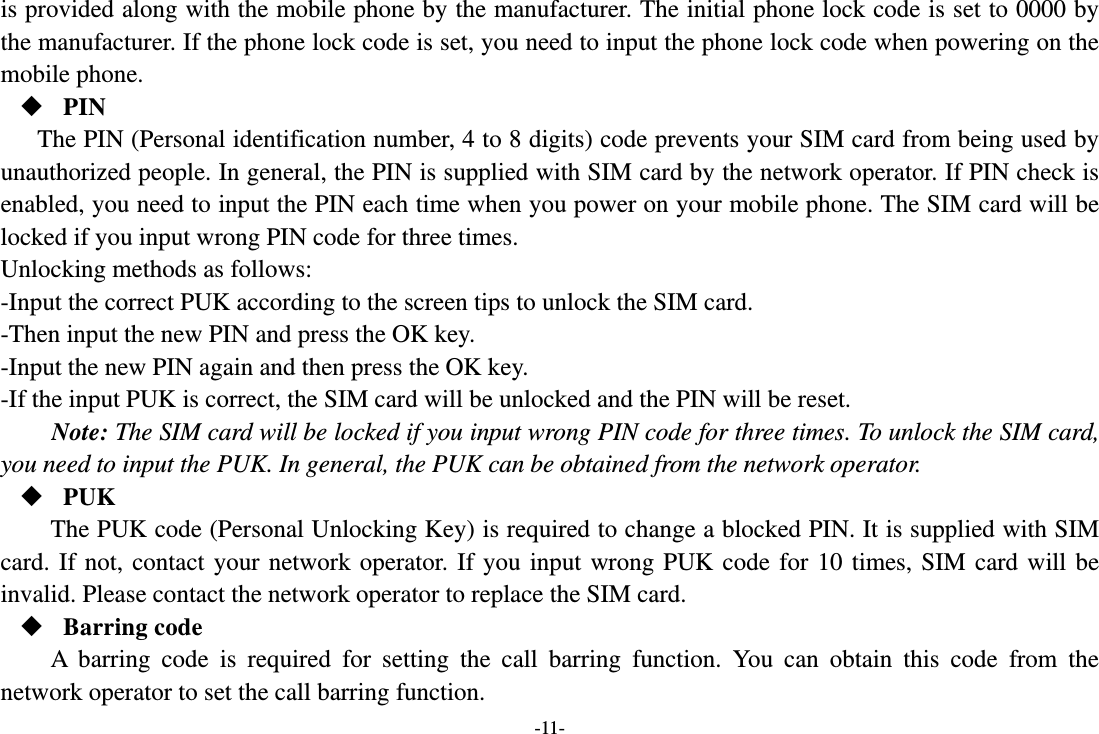 -11- is provided along with the mobile phone by the manufacturer. The initial phone lock code is set to 0000 by the manufacturer. If the phone lock code is set, you need to input the phone lock code when powering on the mobile phone.  PIN The PIN (Personal identification number, 4 to 8 digits) code prevents your SIM card from being used by unauthorized people. In general, the PIN is supplied with SIM card by the network operator. If PIN check is enabled, you need to input the PIN each time when you power on your mobile phone. The SIM card will be locked if you input wrong PIN code for three times. Unlocking methods as follows: -Input the correct PUK according to the screen tips to unlock the SIM card. -Then input the new PIN and press the OK key. -Input the new PIN again and then press the OK key. -If the input PUK is correct, the SIM card will be unlocked and the PIN will be reset. Note: The SIM card will be locked if you input wrong PIN code for three times. To unlock the SIM card, you need to input the PUK. In general, the PUK can be obtained from the network operator.  PUK The PUK code (Personal Unlocking Key) is required to change a blocked PIN. It is supplied with SIM card. If not, contact your network operator. If you input wrong PUK code for 10 times, SIM card will be invalid. Please contact the network operator to replace the SIM card.  Barring code A barring code is required for setting the call barring function. You can obtain this code from the network operator to set the call barring function. 