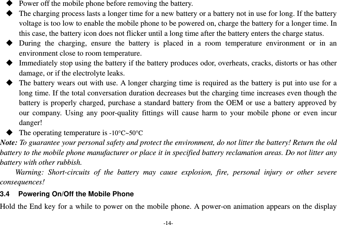 -14-  Power off the mobile phone before removing the battery.  The charging process lasts a longer time for a new battery or a battery not in use for long. If the battery voltage is too low to enable the mobile phone to be powered on, charge the battery for a longer time. In this case, the battery icon does not flicker until a long time after the battery enters the charge status.  During the charging, ensure the battery is placed in a room temperature environment or in an environment close to room temperature.  Immediately stop using the battery if the battery produces odor, overheats, cracks, distorts or has other damage, or if the electrolyte leaks.  The battery wears out with use. A longer charging time is required as the battery is put into use for a long time. If the total conversation duration decreases but the charging time increases even though the battery is properly charged, purchase a standard battery from the OEM or use a battery approved by our company. Using any poor-quality fittings will cause harm to your mobile phone or even incur danger!  The operating temperature is -10°C~50°C Note: To guarantee your personal safety and protect the environment, do not litter the battery! Return the old battery to the mobile phone manufacturer or place it in specified battery reclamation areas. Do not litter any battery with other rubbish. Warning: Short-circuits of the battery may cause explosion, fire, personal injury or other severe consequences! 3.4  Powering On/Off the Mobile Phone Hold the End key for a while to power on the mobile phone. A power-on animation appears on the display 