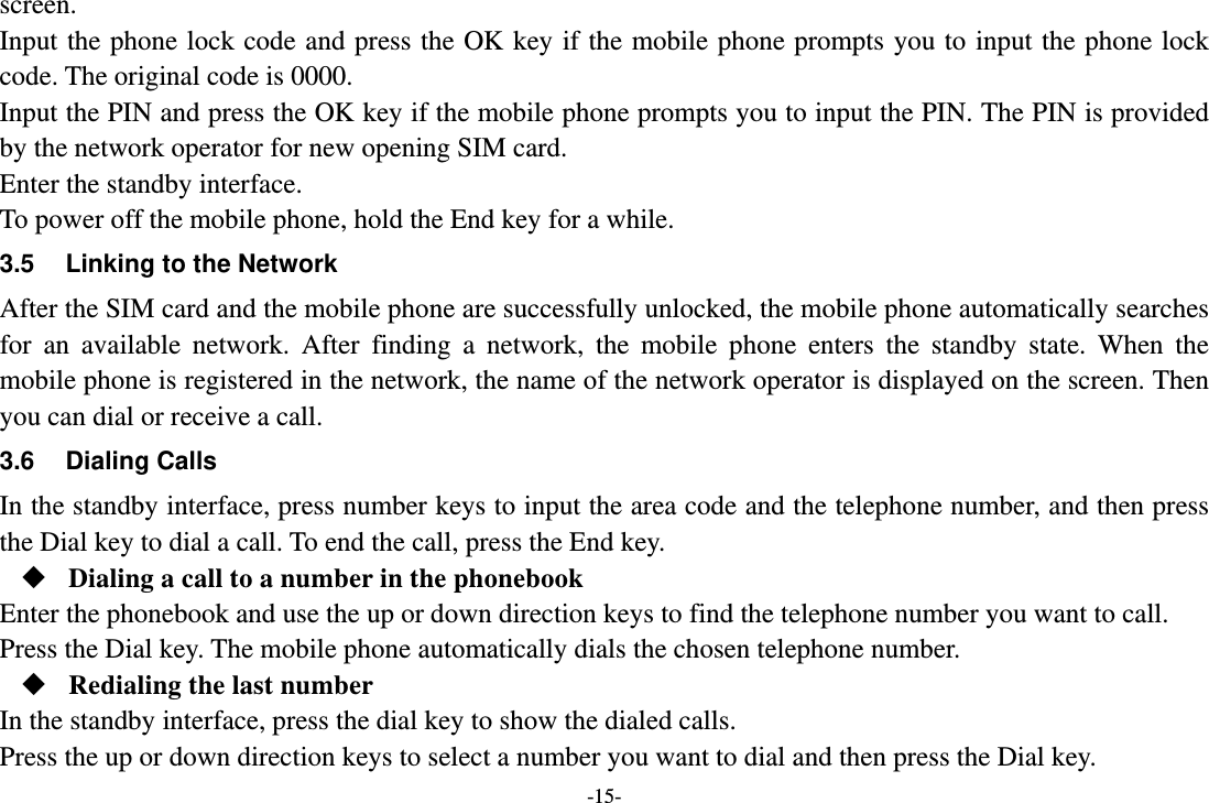 -15- screen. Input the phone lock code and press the OK key if the mobile phone prompts you to input the phone lock code. The original code is 0000. Input the PIN and press the OK key if the mobile phone prompts you to input the PIN. The PIN is provided by the network operator for new opening SIM card. Enter the standby interface. To power off the mobile phone, hold the End key for a while. 3.5  Linking to the Network After the SIM card and the mobile phone are successfully unlocked, the mobile phone automatically searches for an available network. After finding a network, the mobile phone enters the standby state. When the mobile phone is registered in the network, the name of the network operator is displayed on the screen. Then you can dial or receive a call. 3.6 Dialing Calls In the standby interface, press number keys to input the area code and the telephone number, and then press the Dial key to dial a call. To end the call, press the End key.  Dialing a call to a number in the phonebook Enter the phonebook and use the up or down direction keys to find the telephone number you want to call. Press the Dial key. The mobile phone automatically dials the chosen telephone number.  Redialing the last number In the standby interface, press the dial key to show the dialed calls. Press the up or down direction keys to select a number you want to dial and then press the Dial key. 