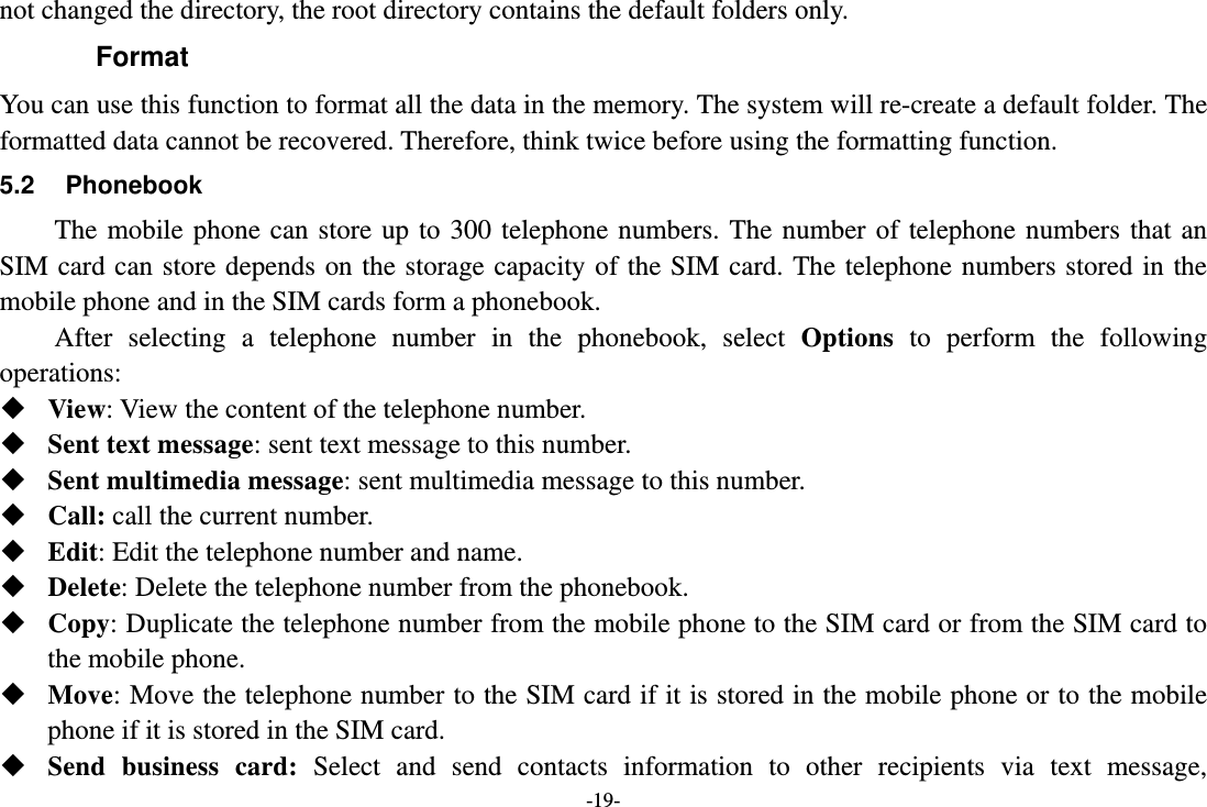 -19- not changed the directory, the root directory contains the default folders only. Format You can use this function to format all the data in the memory. The system will re-create a default folder. The formatted data cannot be recovered. Therefore, think twice before using the formatting function. 5.2 Phonebook The mobile phone can store up to 300 telephone numbers. The number of telephone numbers that an SIM card can store depends on the storage capacity of the SIM card. The telephone numbers stored in the mobile phone and in the SIM cards form a phonebook.   After selecting a telephone number in the phonebook, select Options to perform the following operations:  View: View the content of the telephone number.  Sent text message: sent text message to this number.  Sent multimedia message: sent multimedia message to this number.  Call: call the current number.  Edit: Edit the telephone number and name.  Delete: Delete the telephone number from the phonebook.  Copy: Duplicate the telephone number from the mobile phone to the SIM card or from the SIM card to the mobile phone.  Move: Move the telephone number to the SIM card if it is stored in the mobile phone or to the mobile phone if it is stored in the SIM card.  Send business card: Select and send contacts information to other recipients via text message, 