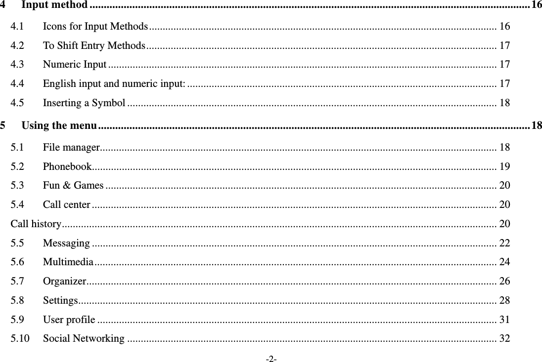 -2- 4Input method ........................................................................................................................................................... 164.1Icons for Input Methods ................................................................................................................................ 164.2To Shift Entry Methods ................................................................................................................................. 174.3Numeric Input ............................................................................................................................................... 174.4English input and numeric input: .................................................................................................................. 174.5Inserting a Symbol ........................................................................................................................................ 185Using the menu ........................................................................................................................................................ 185.1File manager .................................................................................................................................................. 185.2Phonebook..................................................................................................................................................... 195.3Fun &amp; Games ................................................................................................................................................ 205.4Call center ..................................................................................................................................................... 20Call history ................................................................................................................................................................ 205.5Messaging ..................................................................................................................................................... 225.6Multimedia .................................................................................................................................................... 245.7Organizer ....................................................................................................................................................... 265.8Settings .......................................................................................................................................................... 285.9User profile ................................................................................................................................................... 315.10Social Networking ........................................................................................................................................ 32