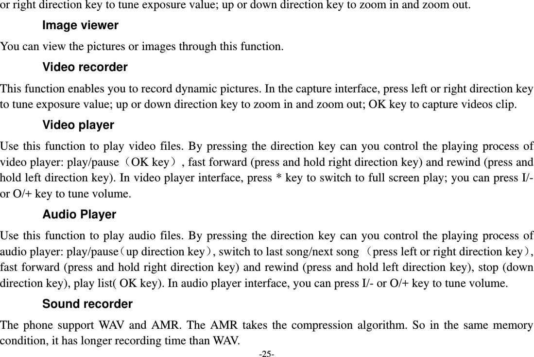 -25- or right direction key to tune exposure value; up or down direction key to zoom in and zoom out. Image viewer You can view the pictures or images through this function. Video recorder This function enables you to record dynamic pictures. In the capture interface, press left or right direction key to tune exposure value; up or down direction key to zoom in and zoom out; OK key to capture videos clip. Video player Use this function to play video files. By pressing the direction key can you control the playing process of video player: play/pause（OK key）, fast forward (press and hold right direction key) and rewind (press and hold left direction key). In video player interface, press * key to switch to full screen play; you can press I/- or O/+ key to tune volume. Audio Player Use this function to play audio files. By pressing the direction key can you control the playing process of audio player: play/pause（up direction key）, switch to last song/next song （press left or right direction key）, fast forward (press and hold right direction key) and rewind (press and hold left direction key), stop (down direction key), play list( OK key). In audio player interface, you can press I/- or O/+ key to tune volume. Sound recorder The phone support WAV and AMR. The AMR takes the compression algorithm. So in the same memory condition, it has longer recording time than WAV.   