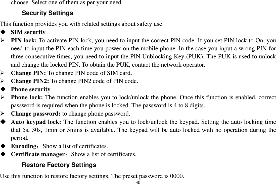 -30- choose. Select one of them as per your need. Security Settings This function provides you with related settings about safety use  SIM security  PIN lock: To activate PIN lock, you need to input the correct PIN code. If you set PIN lock to On, you need to input the PIN each time you power on the mobile phone. In the case you input a wrong PIN for three consecutive times, you need to input the PIN Unblocking Key (PUK). The PUK is used to unlock and change the locked PIN. To obtain the PUK, contact the network operator.  Change PIN: To change PIN code of SIM card.  Change PIN2: To change PIN2 code of PIN code.  Phone security  Phone lock: The function enables you to lock/unlock the phone. Once this function is enabled, correct password is required when the phone is locked. The password is 4 to 8 digits.  Change password: to change phone password.  Auto keypad lock: The function enables you to lock/unlock the keypad. Setting the auto locking time that 5s, 30s, 1min or 5mins is available. The keypad will be auto locked with no operation during the period.  Encoding：Show a list of certificates.  Certificate manager：Show a list of certificates. Restore Factory Settings Use this function to restore factory settings. The preset password is 0000. 