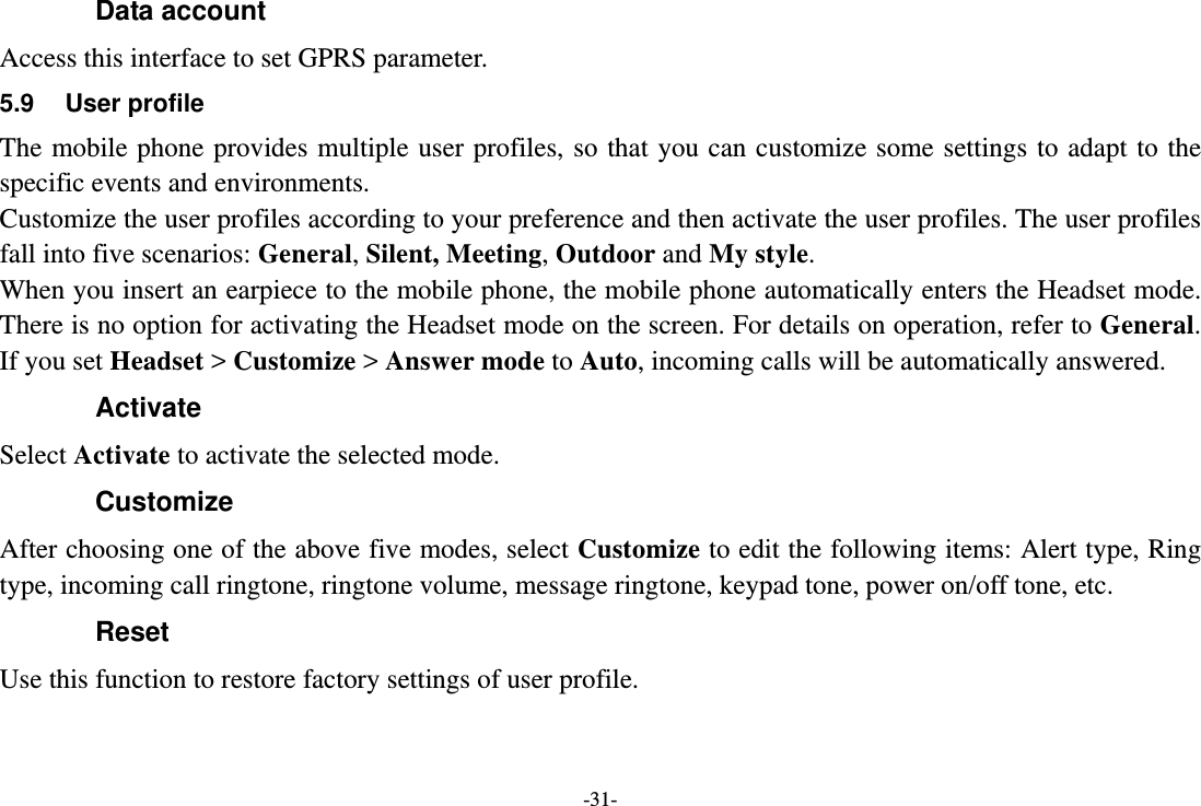 -31- Data account   Access this interface to set GPRS parameter. 5.9 User profile The mobile phone provides multiple user profiles, so that you can customize some settings to adapt to the specific events and environments. Customize the user profiles according to your preference and then activate the user profiles. The user profiles fall into five scenarios: General, Silent, Meeting, Outdoor and My style. When you insert an earpiece to the mobile phone, the mobile phone automatically enters the Headset mode. There is no option for activating the Headset mode on the screen. For details on operation, refer to General. If you set Headset &gt; Customize &gt; Answer mode to Auto, incoming calls will be automatically answered. Activate Select Activate to activate the selected mode. Customize After choosing one of the above five modes, select Customize to edit the following items: Alert type, Ring type, incoming call ringtone, ringtone volume, message ringtone, keypad tone, power on/off tone, etc. Reset Use this function to restore factory settings of user profile. 