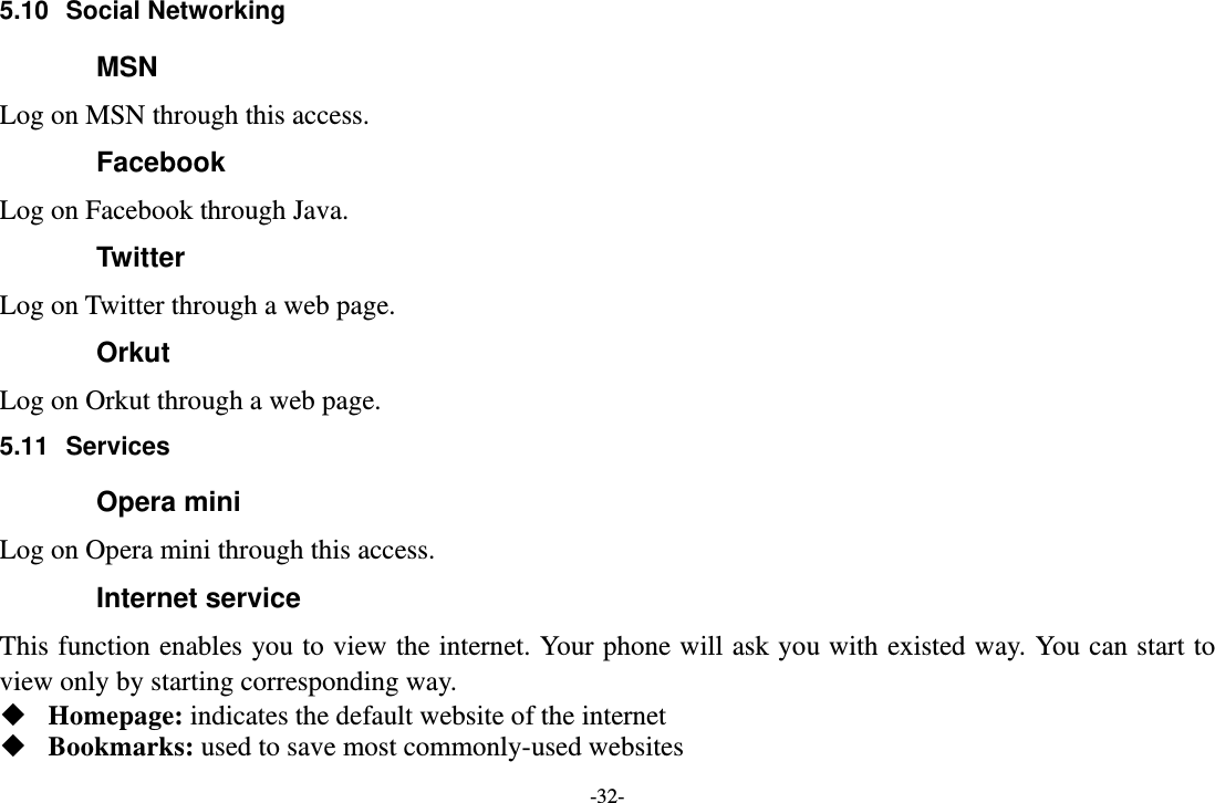 -32- 5.10 Social Networking MSN Log on MSN through this access. Facebook Log on Facebook through Java. Twitter Log on Twitter through a web page. Orkut Log on Orkut through a web page. 5.11 Services Opera mini Log on Opera mini through this access. Internet service This function enables you to view the internet. Your phone will ask you with existed way. You can start to view only by starting corresponding way.  Homepage: indicates the default website of the internet  Bookmarks: used to save most commonly-used websites 