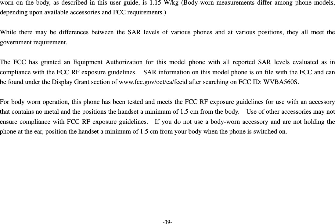 -39- worn on the body, as described in this user guide, is 1.15 W/kg (Body-worn measurements differ among phone models, depending upon available accessories and FCC requirements.)  While there may be differences between the SAR levels of various phones and at various positions, they all meet the government requirement.  The FCC has granted an Equipment Authorization for this model phone with all reported SAR levels evaluated as in compliance with the FCC RF exposure guidelines.    SAR information on this model phone is on file with the FCC and can be found under the Display Grant section of www.fcc.gov/oet/ea/fccid after searching on FCC ID: WVBA560S.  For body worn operation, this phone has been tested and meets the FCC RF exposure guidelines for use with an accessory that contains no metal and the positions the handset a minimum of 1.5 cm from the body.    Use of other accessories may not ensure compliance with FCC RF exposure guidelines.  If you do not use a body-worn accessory and are not holding the phone at the ear, position the handset a minimum of 1.5 cm from your body when the phone is switched on.  