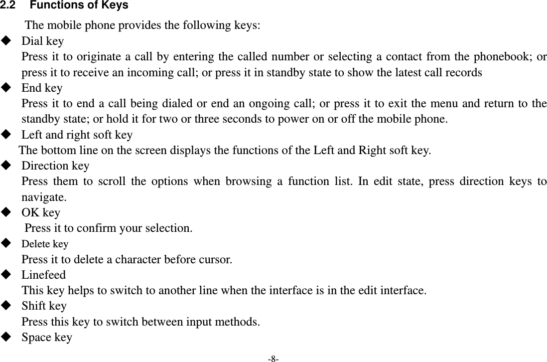 -8- 2.2  Functions of Keys The mobile phone provides the following keys:  Dial key Press it to originate a call by entering the called number or selecting a contact from the phonebook; or press it to receive an incoming call; or press it in standby state to show the latest call records  End key Press it to end a call being dialed or end an ongoing call; or press it to exit the menu and return to the standby state; or hold it for two or three seconds to power on or off the mobile phone.  Left and right soft key The bottom line on the screen displays the functions of the Left and Right soft key.  Direction key Press them to scroll the options when browsing a function list. In edit state, press direction keys to navigate.   OK key Press it to confirm your selection.  Delete key Press it to delete a character before cursor.  Linefeed This key helps to switch to another line when the interface is in the edit interface.  Shift key Press this key to switch between input methods.  Space key 