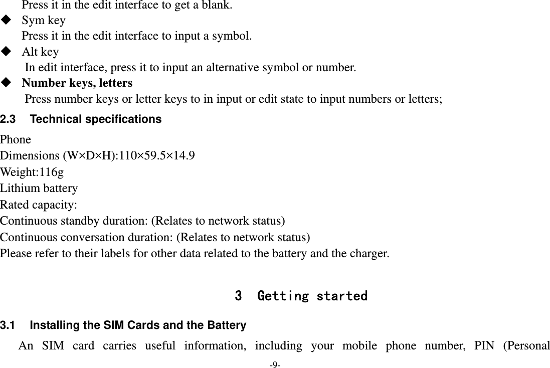 -9- Press it in the edit interface to get a blank.  Sym key Press it in the edit interface to input a symbol.  Alt key         In edit interface, press it to input an alternative symbol or number.  Number keys, letters Press number keys or letter keys to in input or edit state to input numbers or letters; 2.3 Technical specifications Phone Dimensions (W×D×H):110×59.5×14.9 Weight:116g Lithium battery Rated capacity:   Continuous standby duration: (Relates to network status) Continuous conversation duration: (Relates to network status) Please refer to their labels for other data related to the battery and the charger.  3 Getting started 3.1  Installing the SIM Cards and the Battery An SIM card carries useful information, including your mobile phone number, PIN (Personal 