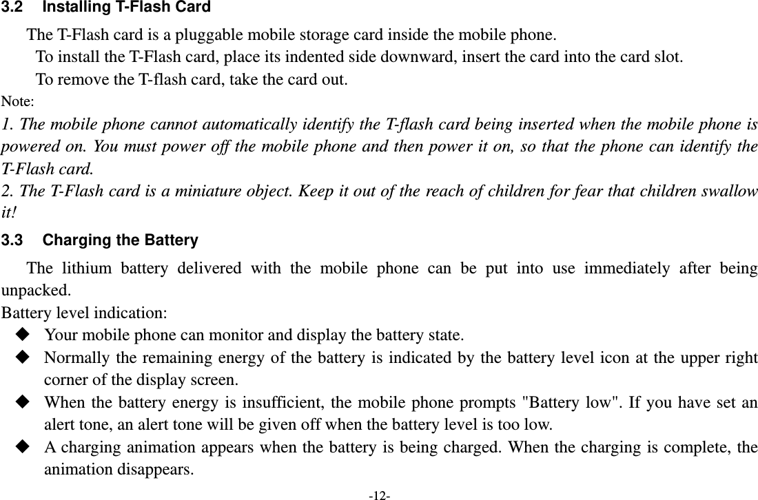 -12- 3.2  Installing T-Flash Card The T-Flash card is a pluggable mobile storage card inside the mobile phone. To install the T-Flash card, place its indented side downward, insert the card into the card slot. To remove the T-flash card, take the card out. Note: 1. The mobile phone cannot automatically identify the T-flash card being inserted when the mobile phone is powered on. You must power off the mobile phone and then power it on, so that the phone can identify the T-Flash card. 2. The T-Flash card is a miniature object. Keep it out of the reach of children for fear that children swallow it! 3.3  Charging the Battery The lithium battery delivered with the mobile phone can be put into use immediately after being unpacked. Battery level indication:  Your mobile phone can monitor and display the battery state.  Normally the remaining energy of the battery is indicated by the battery level icon at the upper right corner of the display screen.  When the battery energy is insufficient, the mobile phone prompts &quot;Battery low&quot;. If you have set an alert tone, an alert tone will be given off when the battery level is too low.  A charging animation appears when the battery is being charged. When the charging is complete, the animation disappears. 