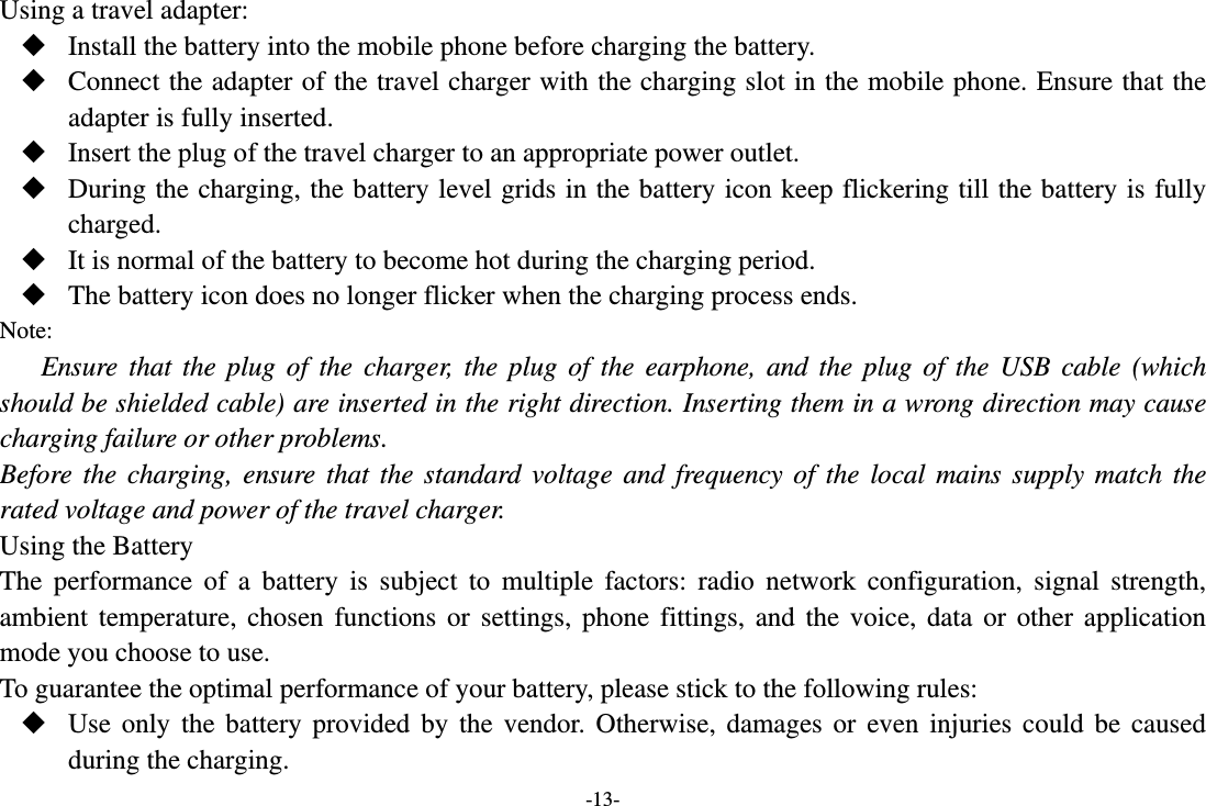 -13- Using a travel adapter:  Install the battery into the mobile phone before charging the battery.  Connect the adapter of the travel charger with the charging slot in the mobile phone. Ensure that the adapter is fully inserted.  Insert the plug of the travel charger to an appropriate power outlet.  During the charging, the battery level grids in the battery icon keep flickering till the battery is fully charged.  It is normal of the battery to become hot during the charging period.  The battery icon does no longer flicker when the charging process ends. Note: Ensure that the plug of the charger, the plug of the earphone, and the plug of the USB cable (which should be shielded cable) are inserted in the right direction. Inserting them in a wrong direction may cause charging failure or other problems. Before the charging, ensure that the standard voltage and frequency of the local mains supply match the rated voltage and power of the travel charger. Using the Battery The performance of a battery is subject to multiple factors: radio network configuration, signal strength, ambient temperature, chosen functions or settings, phone fittings, and the voice, data or other application mode you choose to use. To guarantee the optimal performance of your battery, please stick to the following rules:  Use only the battery provided by the vendor. Otherwise, damages or even injuries could be caused during the charging. 