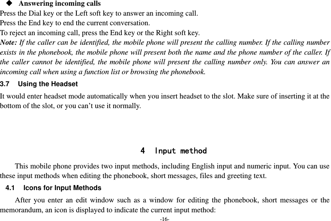 -16-  Answering incoming calls Press the Dial key or the Left soft key to answer an incoming call. Press the End key to end the current conversation. To reject an incoming call, press the End key or the Right soft key. Note: If the caller can be identified, the mobile phone will present the calling number. If the calling number exists in the phonebook, the mobile phone will present both the name and the phone number of the caller. If the caller cannot be identified, the mobile phone will present the calling number only. You can answer an incoming call when using a function list or browsing the phonebook. 3.7  Using the Headset It would enter headset mode automatically when you insert headset to the slot. Make sure of inserting it at the bottom of the slot, or you can’t use it normally.    4 Input method This mobile phone provides two input methods, including English input and numeric input. You can use these input methods when editing the phonebook, short messages, files and greeting text. 4.1  Icons for Input Methods After you enter an edit window such as a window for editing the phonebook, short messages or the memorandum, an icon is displayed to indicate the current input method: 