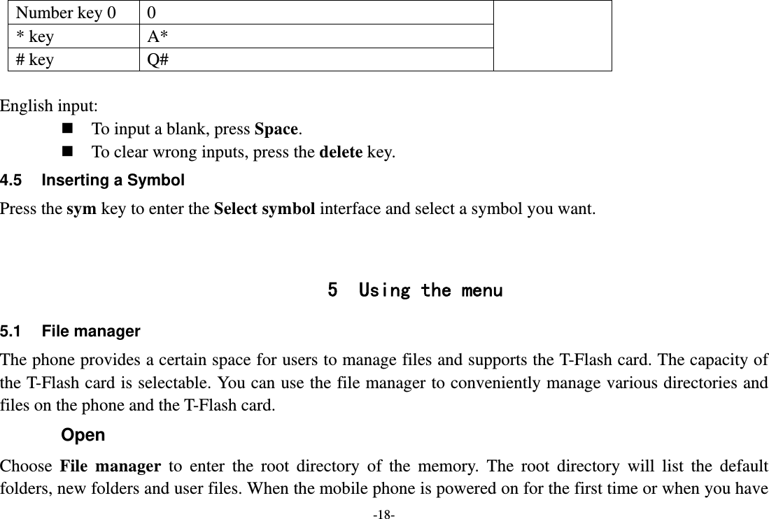 -18- Number key 0  0   * key  A*   # key  Q#  English input:  To input a blank, press Space.  To clear wrong inputs, press the delete key. 4.5  Inserting a Symbol Press the sym key to enter the Select symbol interface and select a symbol you want.   5 Using the menu 5.1 File manager The phone provides a certain space for users to manage files and supports the T-Flash card. The capacity of the T-Flash card is selectable. You can use the file manager to conveniently manage various directories and files on the phone and the T-Flash card.   Open Choose  File manager to enter the root directory of the memory. The root directory will list the default folders, new folders and user files. When the mobile phone is powered on for the first time or when you have 