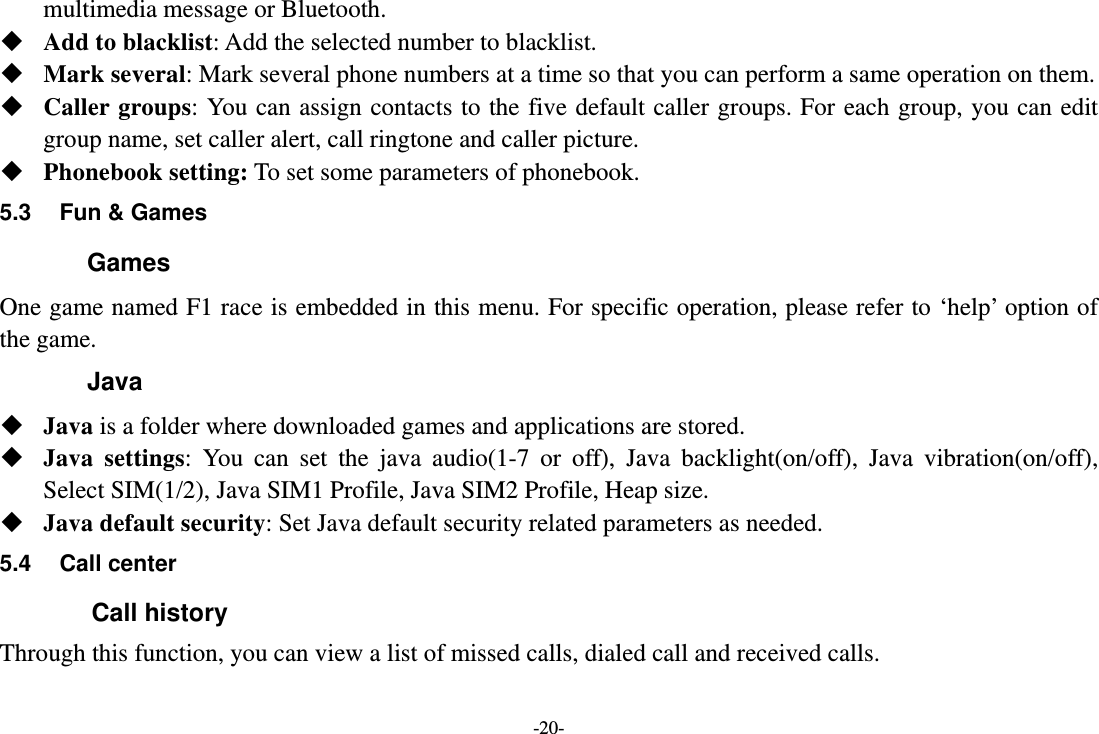 -20- multimedia message or Bluetooth.  Add to blacklist: Add the selected number to blacklist.  Mark several: Mark several phone numbers at a time so that you can perform a same operation on them.  Caller groups: You can assign contacts to the five default caller groups. For each group, you can edit group name, set caller alert, call ringtone and caller picture.  Phonebook setting: To set some parameters of phonebook.   5.3  Fun &amp; Games Games One game named F1 race is embedded in this menu. For specific operation, please refer to ‘help’ option of the game. Java  Java is a folder where downloaded games and applications are stored.    Java settings: You can set the java audio(1-7 or off), Java backlight(on/off), Java vibration(on/off), Select SIM(1/2), Java SIM1 Profile, Java SIM2 Profile, Heap size.  Java default security: Set Java default security related parameters as needed. 5.4 Call center         Call history Through this function, you can view a list of missed calls, dialed call and received calls. 