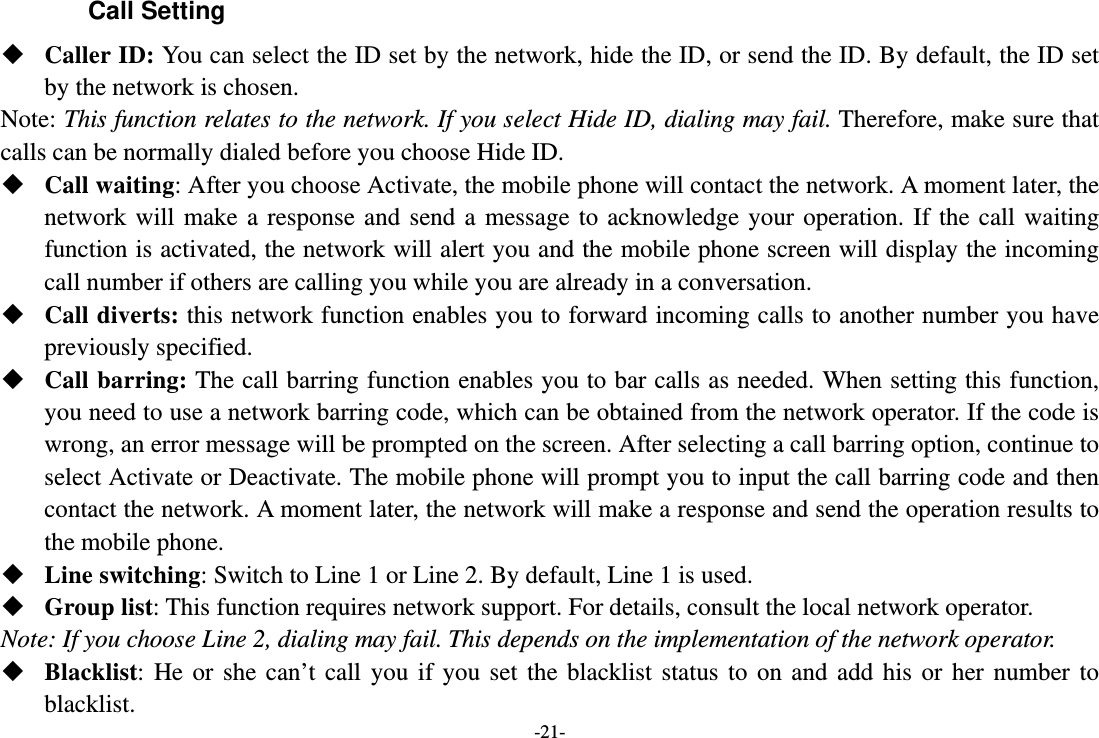 -21- Call Setting  Caller ID: You can select the ID set by the network, hide the ID, or send the ID. By default, the ID set by the network is chosen. Note: This function relates to the network. If you select Hide ID, dialing may fail. Therefore, make sure that calls can be normally dialed before you choose Hide ID.  Call waiting: After you choose Activate, the mobile phone will contact the network. A moment later, the network will make a response and send a message to acknowledge your operation. If the call waiting function is activated, the network will alert you and the mobile phone screen will display the incoming call number if others are calling you while you are already in a conversation.  Call diverts: this network function enables you to forward incoming calls to another number you have previously specified.    Call barring: The call barring function enables you to bar calls as needed. When setting this function, you need to use a network barring code, which can be obtained from the network operator. If the code is wrong, an error message will be prompted on the screen. After selecting a call barring option, continue to select Activate or Deactivate. The mobile phone will prompt you to input the call barring code and then contact the network. A moment later, the network will make a response and send the operation results to the mobile phone.  Line switching: Switch to Line 1 or Line 2. By default, Line 1 is used.  Group list: This function requires network support. For details, consult the local network operator. Note: If you choose Line 2, dialing may fail. This depends on the implementation of the network operator.  Blacklist: He or she can’t call you if you set the blacklist status to on and add his or her number to blacklist. 