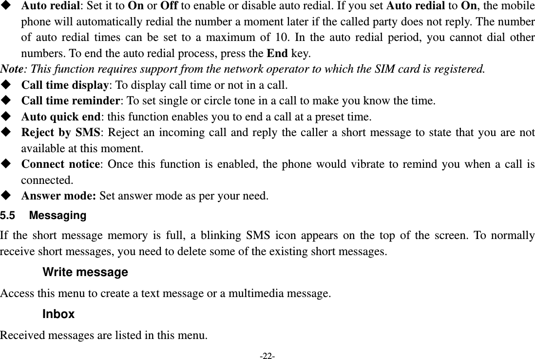 -22-  Auto redial: Set it to On or Off to enable or disable auto redial. If you set Auto redial to On, the mobile phone will automatically redial the number a moment later if the called party does not reply. The number of auto redial times can be set to a maximum of 10. In the auto redial period, you cannot dial other numbers. To end the auto redial process, press the End key. Note: This function requires support from the network operator to which the SIM card is registered.  Call time display: To display call time or not in a call.  Call time reminder: To set single or circle tone in a call to make you know the time.  Auto quick end: this function enables you to end a call at a preset time.  Reject by SMS: Reject an incoming call and reply the caller a short message to state that you are not available at this moment.  Connect notice: Once this function is enabled, the phone would vibrate to remind you when a call is connected.  Answer mode: Set answer mode as per your need. 5.5 Messaging If the short message memory is full, a blinking SMS icon appears on the top of the screen. To normally receive short messages, you need to delete some of the existing short messages. Write message Access this menu to create a text message or a multimedia message. Inbox Received messages are listed in this menu. 