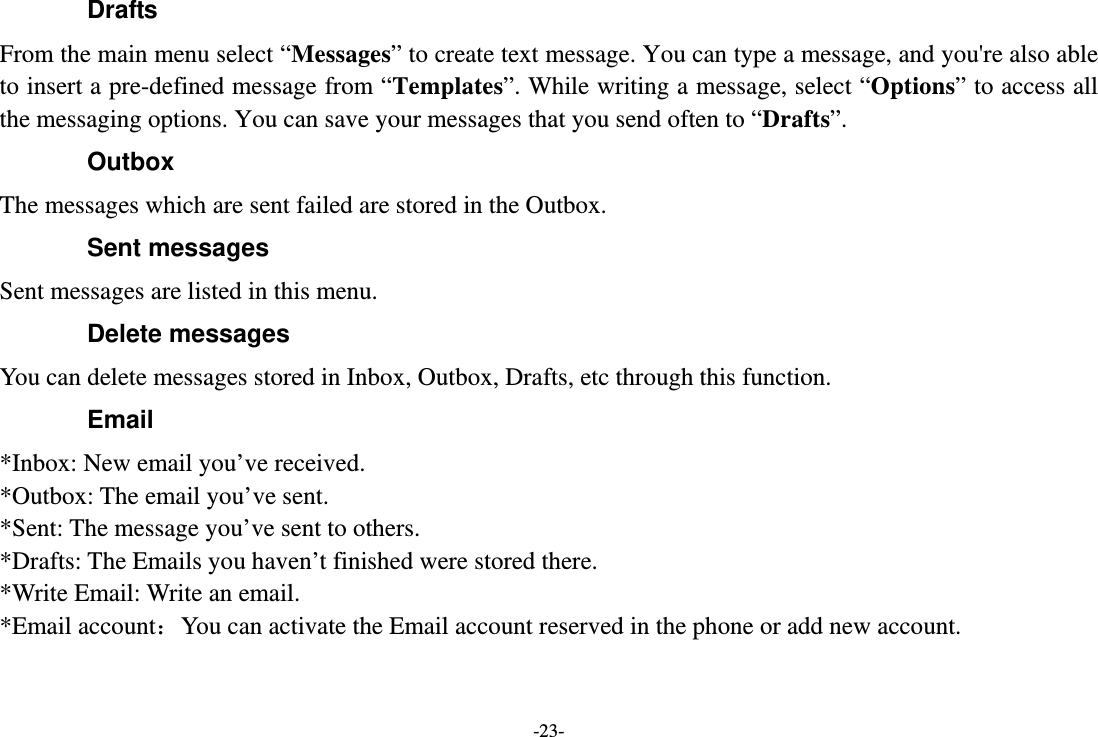 -23- Drafts From the main menu select “Messages” to create text message. You can type a message, and you&apos;re also able to insert a pre-defined message from “Templates”. While writing a message, select “Options” to access all the messaging options. You can save your messages that you send often to “Drafts”. Outbox The messages which are sent failed are stored in the Outbox.   Sent messages Sent messages are listed in this menu. Delete messages You can delete messages stored in Inbox, Outbox, Drafts, etc through this function. Email *Inbox: New email you’ve received. *Outbox: The email you’ve sent. *Sent: The message you’ve sent to others. *Drafts: The Emails you haven’t finished were stored there. *Write Email: Write an email. *Email account：You can activate the Email account reserved in the phone or add new account. 